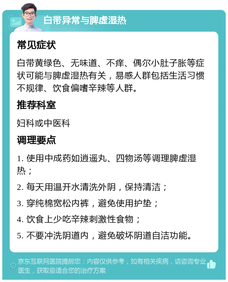 白带异常与脾虚湿热 常见症状 白带黄绿色、无味道、不痒、偶尔小肚子胀等症状可能与脾虚湿热有关，易感人群包括生活习惯不规律、饮食偏嗜辛辣等人群。 推荐科室 妇科或中医科 调理要点 1. 使用中成药如逍遥丸、四物汤等调理脾虚湿热； 2. 每天用温开水清洗外阴，保持清洁； 3. 穿纯棉宽松内裤，避免使用护垫； 4. 饮食上少吃辛辣刺激性食物； 5. 不要冲洗阴道内，避免破坏阴道自洁功能。