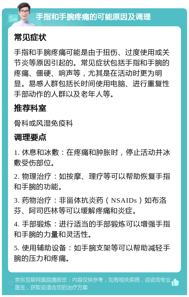 手指和手腕疼痛的可能原因及调理 常见症状 手指和手腕疼痛可能是由于扭伤、过度使用或关节炎等原因引起的。常见症状包括手指和手腕的疼痛、僵硬、响声等，尤其是在活动时更为明显。易感人群包括长时间使用电脑、进行重复性手部动作的人群以及老年人等。 推荐科室 骨科或风湿免疫科 调理要点 1. 休息和冰敷：在疼痛和肿胀时，停止活动并冰敷受伤部位。 2. 物理治疗：如按摩、理疗等可以帮助恢复手指和手腕的功能。 3. 药物治疗：非甾体抗炎药（NSAIDs）如布洛芬、阿司匹林等可以缓解疼痛和炎症。 4. 手部锻炼：进行适当的手部锻炼可以增强手指和手腕的力量和灵活性。 5. 使用辅助设备：如手腕支架等可以帮助减轻手腕的压力和疼痛。