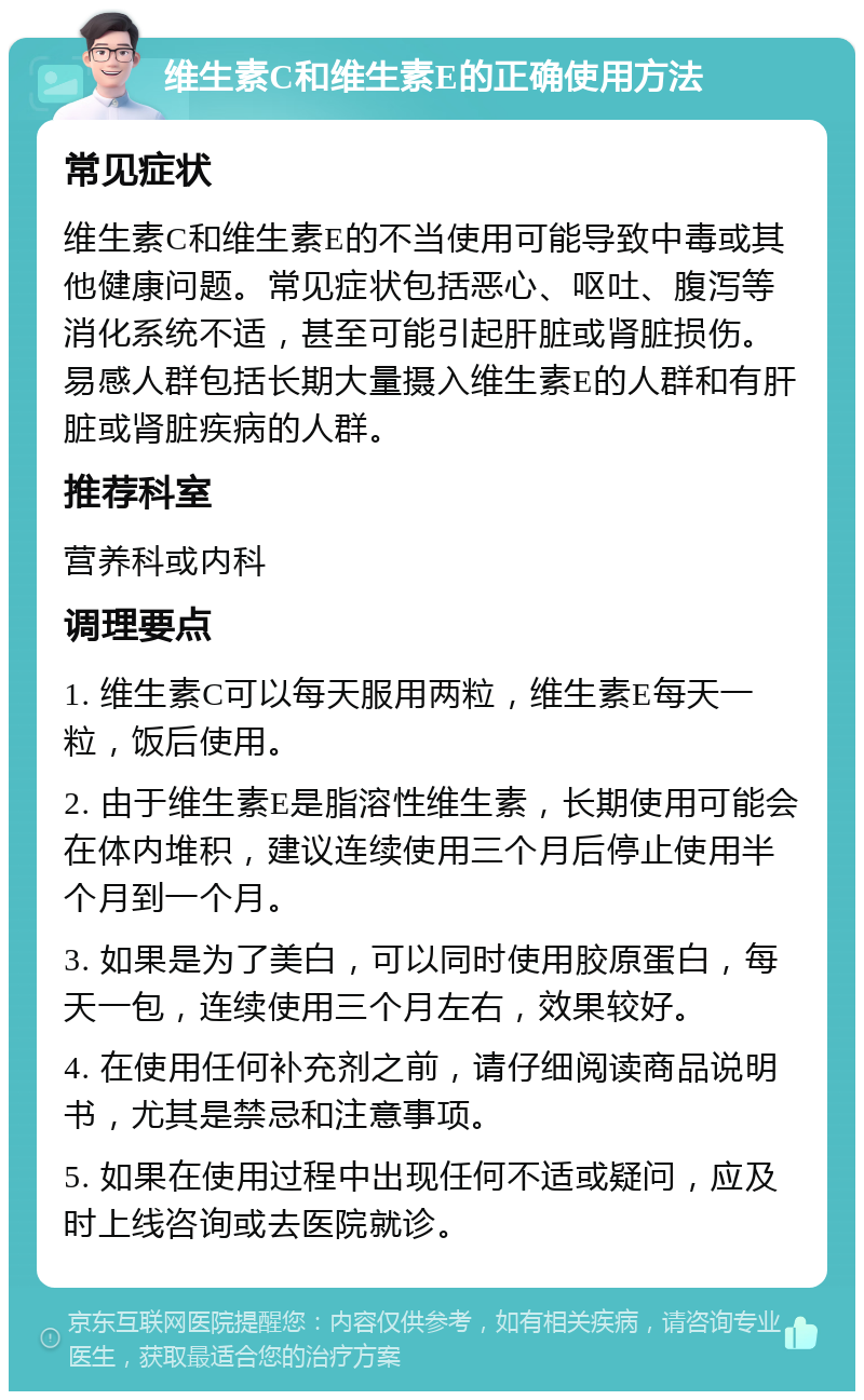 维生素C和维生素E的正确使用方法 常见症状 维生素C和维生素E的不当使用可能导致中毒或其他健康问题。常见症状包括恶心、呕吐、腹泻等消化系统不适，甚至可能引起肝脏或肾脏损伤。易感人群包括长期大量摄入维生素E的人群和有肝脏或肾脏疾病的人群。 推荐科室 营养科或内科 调理要点 1. 维生素C可以每天服用两粒，维生素E每天一粒，饭后使用。 2. 由于维生素E是脂溶性维生素，长期使用可能会在体内堆积，建议连续使用三个月后停止使用半个月到一个月。 3. 如果是为了美白，可以同时使用胶原蛋白，每天一包，连续使用三个月左右，效果较好。 4. 在使用任何补充剂之前，请仔细阅读商品说明书，尤其是禁忌和注意事项。 5. 如果在使用过程中出现任何不适或疑问，应及时上线咨询或去医院就诊。