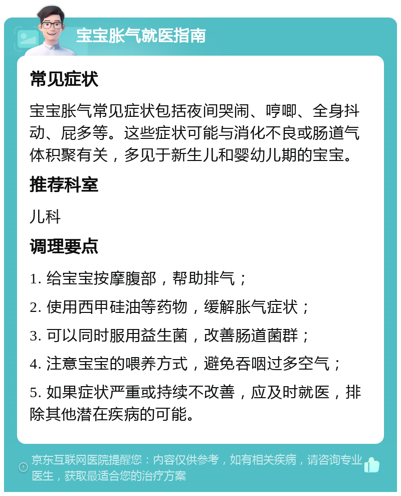 宝宝胀气就医指南 常见症状 宝宝胀气常见症状包括夜间哭闹、哼唧、全身抖动、屁多等。这些症状可能与消化不良或肠道气体积聚有关，多见于新生儿和婴幼儿期的宝宝。 推荐科室 儿科 调理要点 1. 给宝宝按摩腹部，帮助排气； 2. 使用西甲硅油等药物，缓解胀气症状； 3. 可以同时服用益生菌，改善肠道菌群； 4. 注意宝宝的喂养方式，避免吞咽过多空气； 5. 如果症状严重或持续不改善，应及时就医，排除其他潜在疾病的可能。