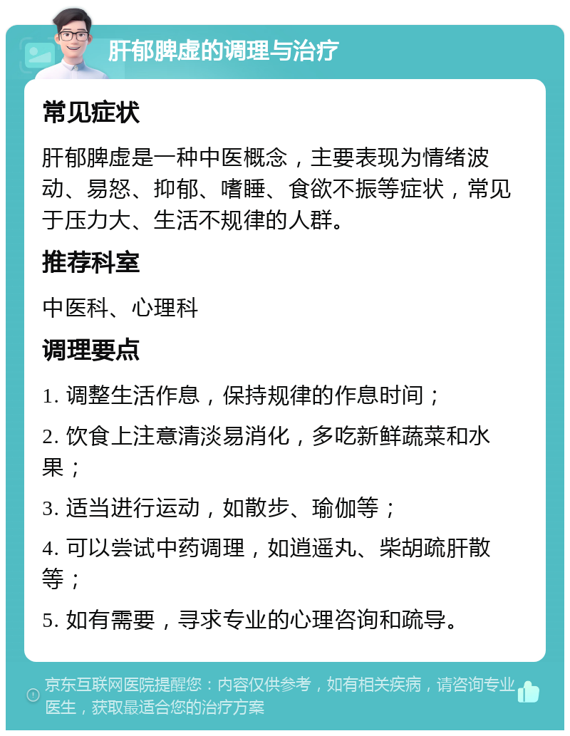 肝郁脾虚的调理与治疗 常见症状 肝郁脾虚是一种中医概念，主要表现为情绪波动、易怒、抑郁、嗜睡、食欲不振等症状，常见于压力大、生活不规律的人群。 推荐科室 中医科、心理科 调理要点 1. 调整生活作息，保持规律的作息时间； 2. 饮食上注意清淡易消化，多吃新鲜蔬菜和水果； 3. 适当进行运动，如散步、瑜伽等； 4. 可以尝试中药调理，如逍遥丸、柴胡疏肝散等； 5. 如有需要，寻求专业的心理咨询和疏导。