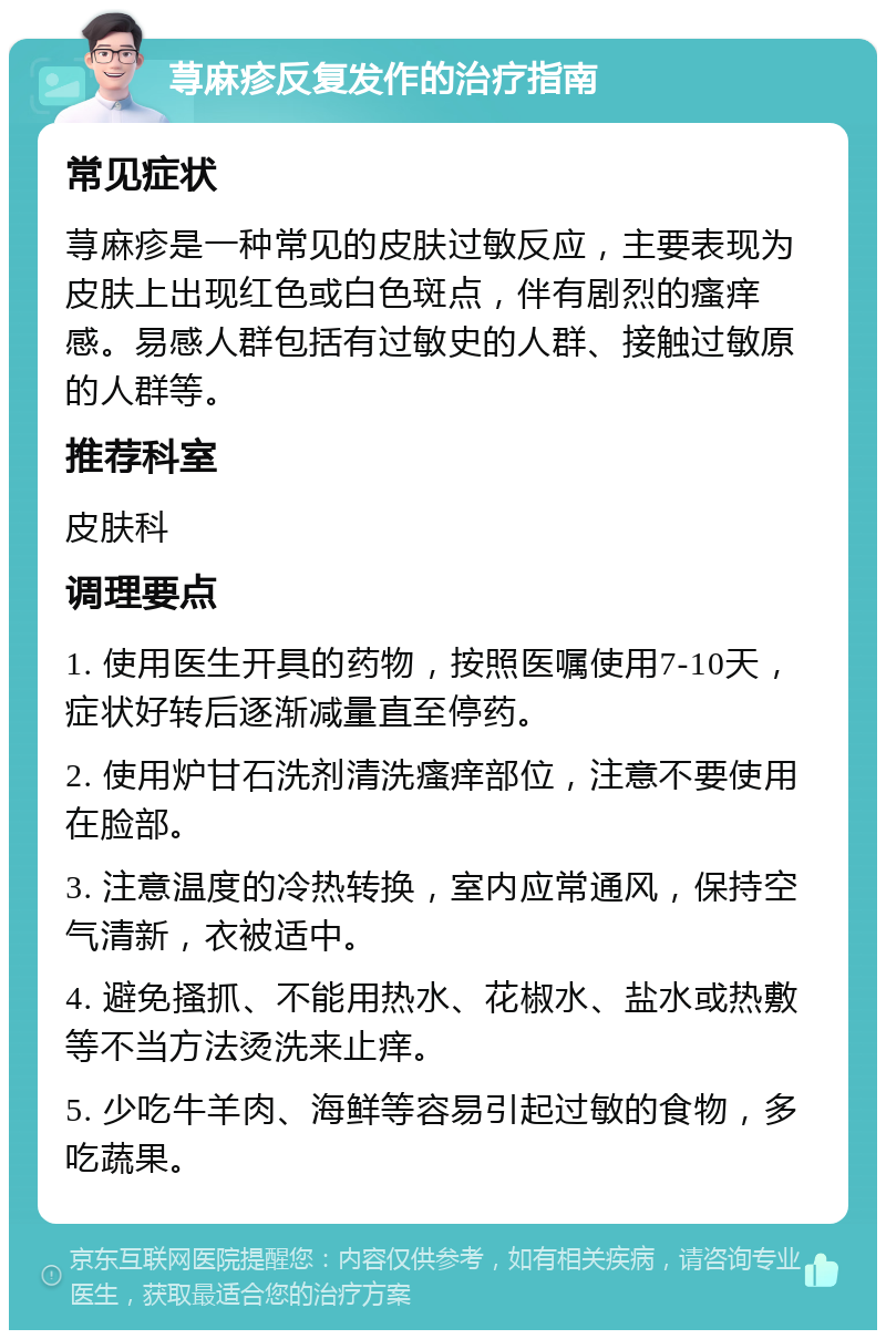 荨麻疹反复发作的治疗指南 常见症状 荨麻疹是一种常见的皮肤过敏反应，主要表现为皮肤上出现红色或白色斑点，伴有剧烈的瘙痒感。易感人群包括有过敏史的人群、接触过敏原的人群等。 推荐科室 皮肤科 调理要点 1. 使用医生开具的药物，按照医嘱使用7-10天，症状好转后逐渐减量直至停药。 2. 使用炉甘石洗剂清洗瘙痒部位，注意不要使用在脸部。 3. 注意温度的冷热转换，室内应常通风，保持空气清新，衣被适中。 4. 避免搔抓、不能用热水、花椒水、盐水或热敷等不当方法烫洗来止痒。 5. 少吃牛羊肉、海鲜等容易引起过敏的食物，多吃蔬果。