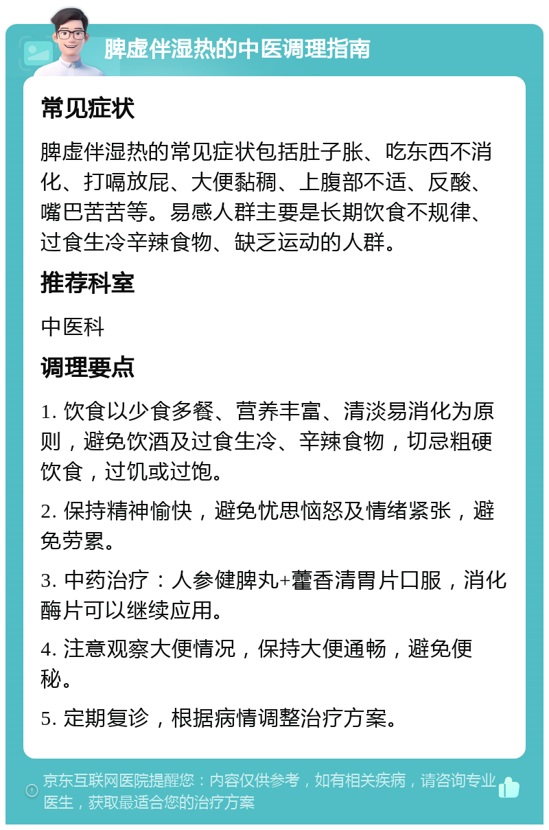 脾虚伴湿热的中医调理指南 常见症状 脾虚伴湿热的常见症状包括肚子胀、吃东西不消化、打嗝放屁、大便黏稠、上腹部不适、反酸、嘴巴苦苦等。易感人群主要是长期饮食不规律、过食生冷辛辣食物、缺乏运动的人群。 推荐科室 中医科 调理要点 1. 饮食以少食多餐、营养丰富、清淡易消化为原则，避免饮酒及过食生冷、辛辣食物，切忌粗硬饮食，过饥或过饱。 2. 保持精神愉快，避免忧思恼怒及情绪紧张，避免劳累。 3. 中药治疗：人参健脾丸+藿香清胃片口服，消化酶片可以继续应用。 4. 注意观察大便情况，保持大便通畅，避免便秘。 5. 定期复诊，根据病情调整治疗方案。