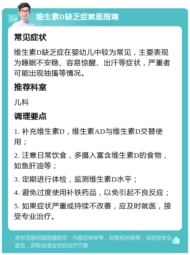 维生素D缺乏症就医指南 常见症状 维生素D缺乏症在婴幼儿中较为常见，主要表现为睡眠不安稳、容易惊醒、出汗等症状，严重者可能出现抽搐等情况。 推荐科室 儿科 调理要点 1. 补充维生素D，维生素AD与维生素D交替使用； 2. 注意日常饮食，多摄入富含维生素D的食物，如鱼肝油等； 3. 定期进行体检，监测维生素D水平； 4. 避免过度使用补铁药品，以免引起不良反应； 5. 如果症状严重或持续不改善，应及时就医，接受专业治疗。