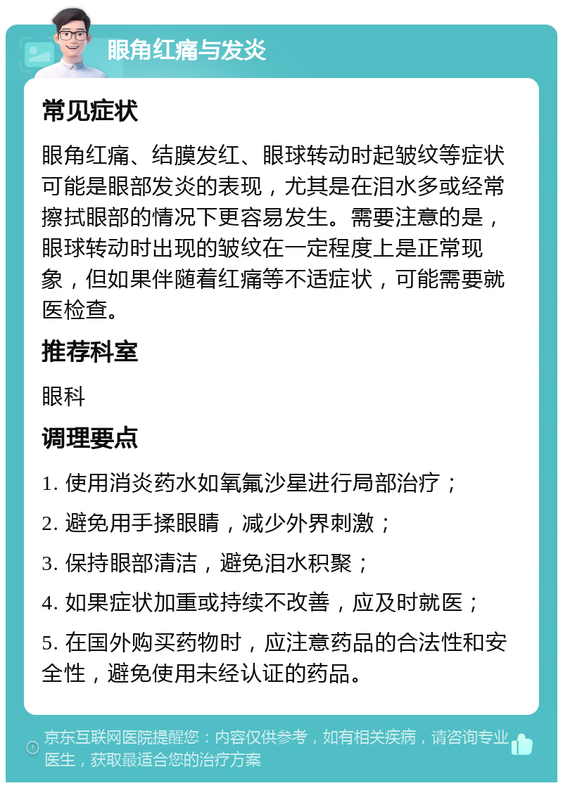 眼角红痛与发炎 常见症状 眼角红痛、结膜发红、眼球转动时起皱纹等症状可能是眼部发炎的表现，尤其是在泪水多或经常擦拭眼部的情况下更容易发生。需要注意的是，眼球转动时出现的皱纹在一定程度上是正常现象，但如果伴随着红痛等不适症状，可能需要就医检查。 推荐科室 眼科 调理要点 1. 使用消炎药水如氧氟沙星进行局部治疗； 2. 避免用手揉眼睛，减少外界刺激； 3. 保持眼部清洁，避免泪水积聚； 4. 如果症状加重或持续不改善，应及时就医； 5. 在国外购买药物时，应注意药品的合法性和安全性，避免使用未经认证的药品。