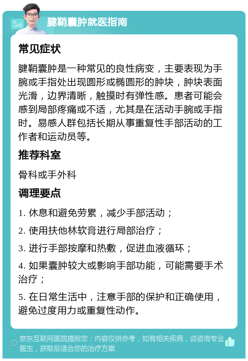 腱鞘囊肿就医指南 常见症状 腱鞘囊肿是一种常见的良性病变，主要表现为手腕或手指处出现圆形或椭圆形的肿块，肿块表面光滑，边界清晰，触摸时有弹性感。患者可能会感到局部疼痛或不适，尤其是在活动手腕或手指时。易感人群包括长期从事重复性手部活动的工作者和运动员等。 推荐科室 骨科或手外科 调理要点 1. 休息和避免劳累，减少手部活动； 2. 使用扶他林软膏进行局部治疗； 3. 进行手部按摩和热敷，促进血液循环； 4. 如果囊肿较大或影响手部功能，可能需要手术治疗； 5. 在日常生活中，注意手部的保护和正确使用，避免过度用力或重复性动作。