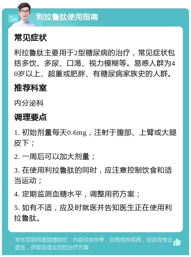 利拉鲁肽使用指南 常见症状 利拉鲁肽主要用于2型糖尿病的治疗，常见症状包括多饮、多尿、口渴、视力模糊等。易感人群为40岁以上、超重或肥胖、有糖尿病家族史的人群。 推荐科室 内分泌科 调理要点 1. 初始剂量每天0.6mg，注射于腹部、上臂或大腿皮下； 2. 一周后可以加大剂量； 3. 在使用利拉鲁肽的同时，应注意控制饮食和适当运动； 4. 定期监测血糖水平，调整用药方案； 5. 如有不适，应及时就医并告知医生正在使用利拉鲁肽。