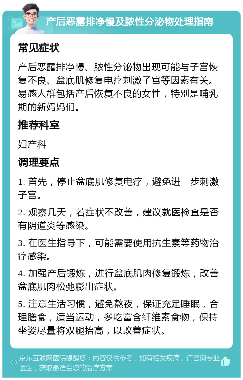 产后恶露排净慢及脓性分泌物处理指南 常见症状 产后恶露排净慢、脓性分泌物出现可能与子宫恢复不良、盆底肌修复电疗刺激子宫等因素有关。易感人群包括产后恢复不良的女性，特别是哺乳期的新妈妈们。 推荐科室 妇产科 调理要点 1. 首先，停止盆底肌修复电疗，避免进一步刺激子宫。 2. 观察几天，若症状不改善，建议就医检查是否有阴道炎等感染。 3. 在医生指导下，可能需要使用抗生素等药物治疗感染。 4. 加强产后锻炼，进行盆底肌肉修复锻炼，改善盆底肌肉松弛膨出症状。 5. 注意生活习惯，避免熬夜，保证充足睡眠，合理膳食，适当运动，多吃富含纤维素食物，保持坐姿尽量将双腿抬高，以改善症状。