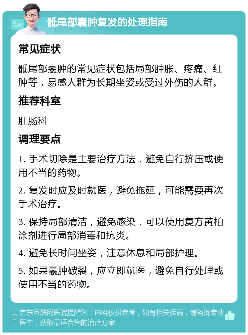 骶尾部囊肿复发的处理指南 常见症状 骶尾部囊肿的常见症状包括局部肿胀、疼痛、红肿等，易感人群为长期坐姿或受过外伤的人群。 推荐科室 肛肠科 调理要点 1. 手术切除是主要治疗方法，避免自行挤压或使用不当的药物。 2. 复发时应及时就医，避免拖延，可能需要再次手术治疗。 3. 保持局部清洁，避免感染，可以使用复方黄柏涂剂进行局部消毒和抗炎。 4. 避免长时间坐姿，注意休息和局部护理。 5. 如果囊肿破裂，应立即就医，避免自行处理或使用不当的药物。