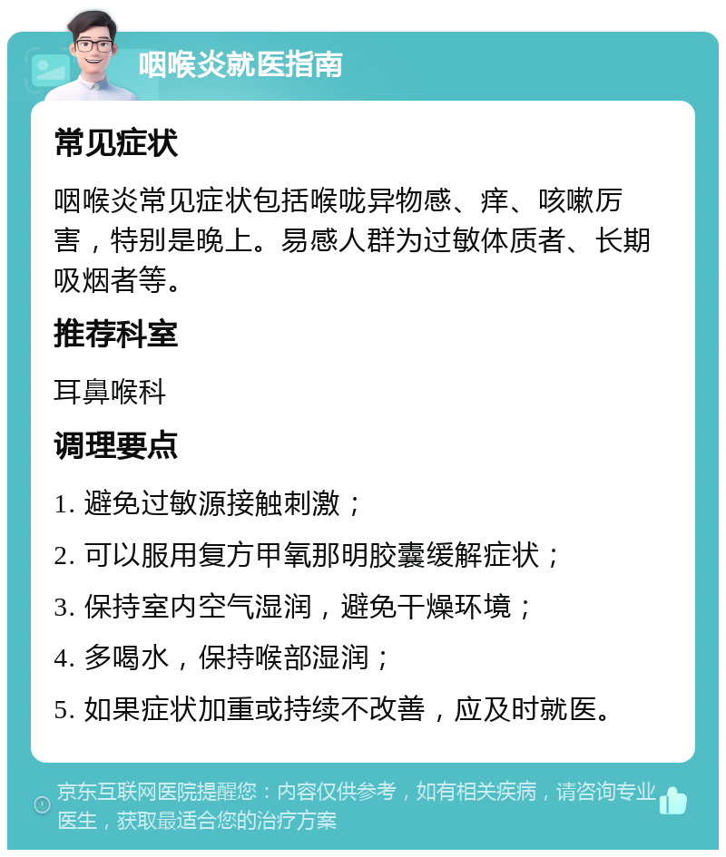 咽喉炎就医指南 常见症状 咽喉炎常见症状包括喉咙异物感、痒、咳嗽厉害，特别是晚上。易感人群为过敏体质者、长期吸烟者等。 推荐科室 耳鼻喉科 调理要点 1. 避免过敏源接触刺激； 2. 可以服用复方甲氧那明胶囊缓解症状； 3. 保持室内空气湿润，避免干燥环境； 4. 多喝水，保持喉部湿润； 5. 如果症状加重或持续不改善，应及时就医。