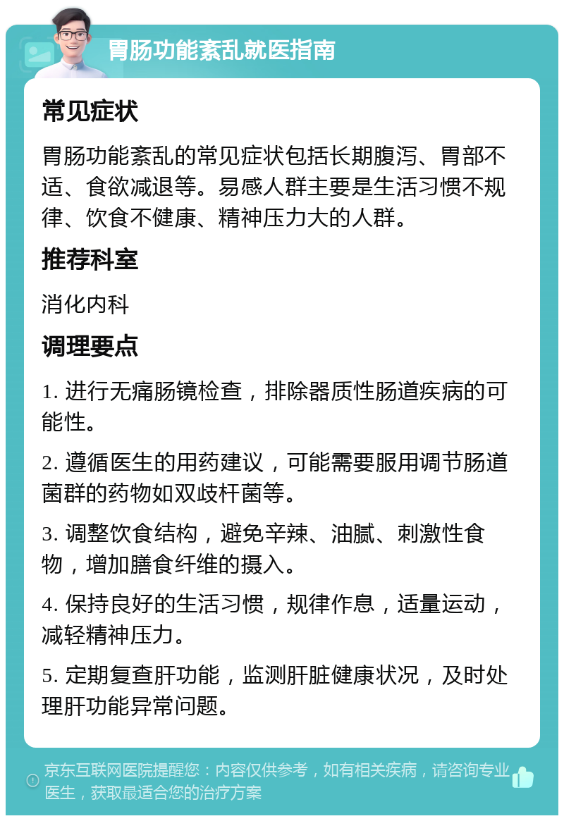 胃肠功能紊乱就医指南 常见症状 胃肠功能紊乱的常见症状包括长期腹泻、胃部不适、食欲减退等。易感人群主要是生活习惯不规律、饮食不健康、精神压力大的人群。 推荐科室 消化内科 调理要点 1. 进行无痛肠镜检查，排除器质性肠道疾病的可能性。 2. 遵循医生的用药建议，可能需要服用调节肠道菌群的药物如双歧杆菌等。 3. 调整饮食结构，避免辛辣、油腻、刺激性食物，增加膳食纤维的摄入。 4. 保持良好的生活习惯，规律作息，适量运动，减轻精神压力。 5. 定期复查肝功能，监测肝脏健康状况，及时处理肝功能异常问题。