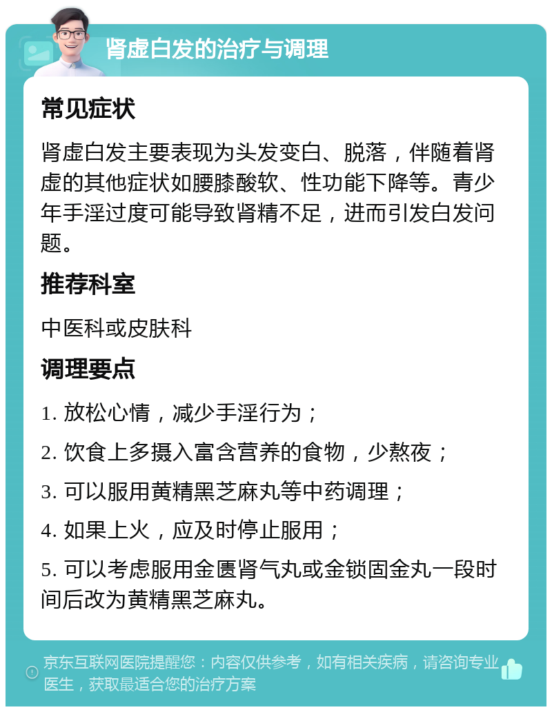 肾虚白发的治疗与调理 常见症状 肾虚白发主要表现为头发变白、脱落，伴随着肾虚的其他症状如腰膝酸软、性功能下降等。青少年手淫过度可能导致肾精不足，进而引发白发问题。 推荐科室 中医科或皮肤科 调理要点 1. 放松心情，减少手淫行为； 2. 饮食上多摄入富含营养的食物，少熬夜； 3. 可以服用黄精黑芝麻丸等中药调理； 4. 如果上火，应及时停止服用； 5. 可以考虑服用金匮肾气丸或金锁固金丸一段时间后改为黄精黑芝麻丸。