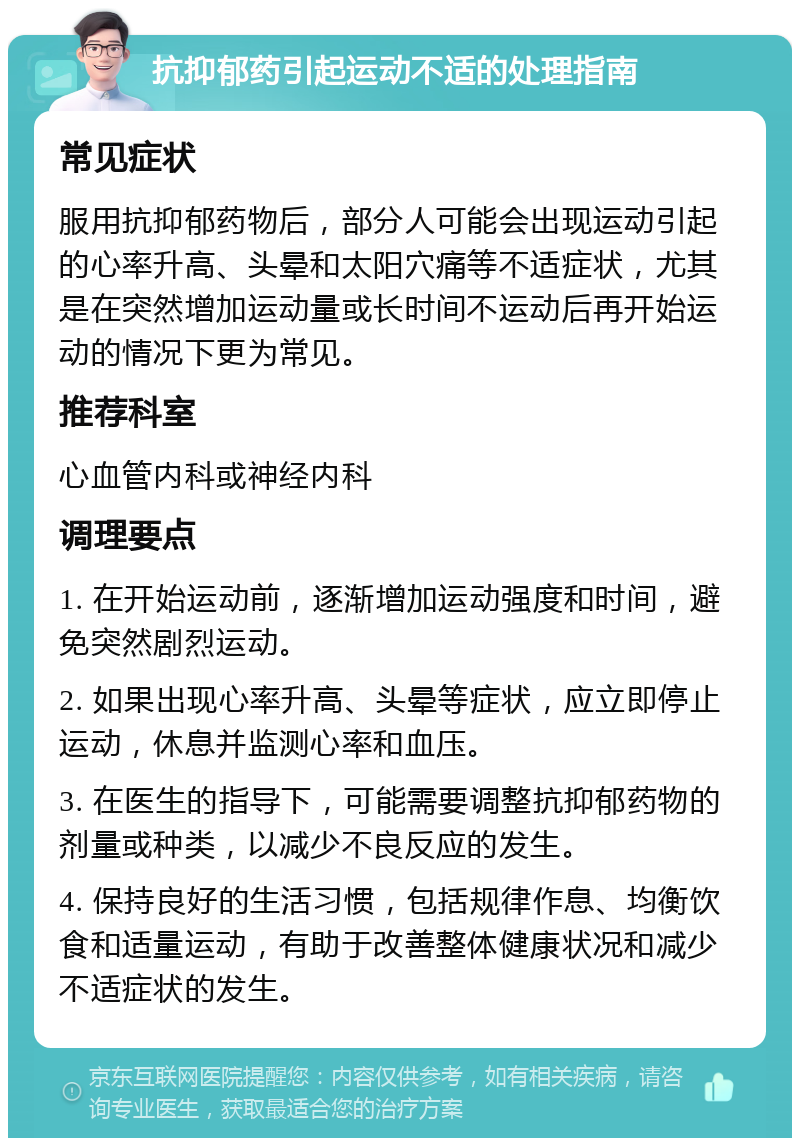 抗抑郁药引起运动不适的处理指南 常见症状 服用抗抑郁药物后，部分人可能会出现运动引起的心率升高、头晕和太阳穴痛等不适症状，尤其是在突然增加运动量或长时间不运动后再开始运动的情况下更为常见。 推荐科室 心血管内科或神经内科 调理要点 1. 在开始运动前，逐渐增加运动强度和时间，避免突然剧烈运动。 2. 如果出现心率升高、头晕等症状，应立即停止运动，休息并监测心率和血压。 3. 在医生的指导下，可能需要调整抗抑郁药物的剂量或种类，以减少不良反应的发生。 4. 保持良好的生活习惯，包括规律作息、均衡饮食和适量运动，有助于改善整体健康状况和减少不适症状的发生。