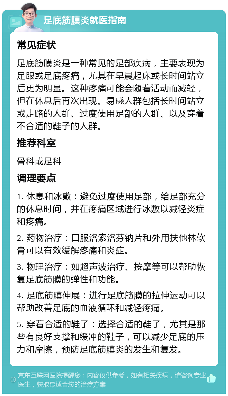 足底筋膜炎就医指南 常见症状 足底筋膜炎是一种常见的足部疾病，主要表现为足跟或足底疼痛，尤其在早晨起床或长时间站立后更为明显。这种疼痛可能会随着活动而减轻，但在休息后再次出现。易感人群包括长时间站立或走路的人群、过度使用足部的人群、以及穿着不合适的鞋子的人群。 推荐科室 骨科或足科 调理要点 1. 休息和冰敷：避免过度使用足部，给足部充分的休息时间，并在疼痛区域进行冰敷以减轻炎症和疼痛。 2. 药物治疗：口服洛索洛芬钠片和外用扶他林软膏可以有效缓解疼痛和炎症。 3. 物理治疗：如超声波治疗、按摩等可以帮助恢复足底筋膜的弹性和功能。 4. 足底筋膜伸展：进行足底筋膜的拉伸运动可以帮助改善足底的血液循环和减轻疼痛。 5. 穿着合适的鞋子：选择合适的鞋子，尤其是那些有良好支撑和缓冲的鞋子，可以减少足底的压力和摩擦，预防足底筋膜炎的发生和复发。