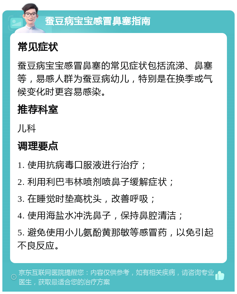 蚕豆病宝宝感冒鼻塞指南 常见症状 蚕豆病宝宝感冒鼻塞的常见症状包括流涕、鼻塞等，易感人群为蚕豆病幼儿，特别是在换季或气候变化时更容易感染。 推荐科室 儿科 调理要点 1. 使用抗病毒口服液进行治疗； 2. 利用利巴韦林喷剂喷鼻子缓解症状； 3. 在睡觉时垫高枕头，改善呼吸； 4. 使用海盐水冲洗鼻子，保持鼻腔清洁； 5. 避免使用小儿氨酚黄那敏等感冒药，以免引起不良反应。