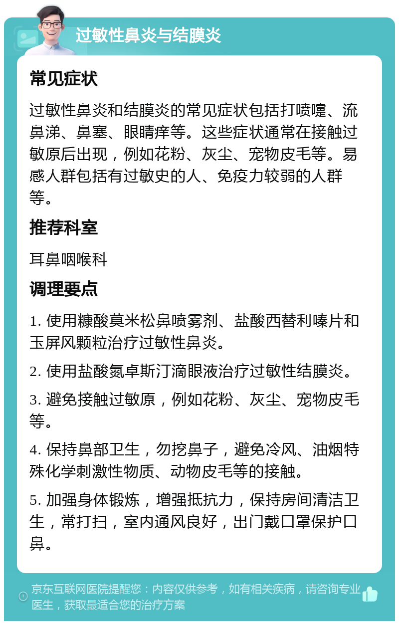 过敏性鼻炎与结膜炎 常见症状 过敏性鼻炎和结膜炎的常见症状包括打喷嚏、流鼻涕、鼻塞、眼睛痒等。这些症状通常在接触过敏原后出现，例如花粉、灰尘、宠物皮毛等。易感人群包括有过敏史的人、免疫力较弱的人群等。 推荐科室 耳鼻咽喉科 调理要点 1. 使用糠酸莫米松鼻喷雾剂、盐酸西替利嗪片和玉屏风颗粒治疗过敏性鼻炎。 2. 使用盐酸氮卓斯汀滴眼液治疗过敏性结膜炎。 3. 避免接触过敏原，例如花粉、灰尘、宠物皮毛等。 4. 保持鼻部卫生，勿挖鼻子，避免冷风、油烟特殊化学刺激性物质、动物皮毛等的接触。 5. 加强身体锻炼，增强抵抗力，保持房间清洁卫生，常打扫，室内通风良好，出门戴口罩保护口鼻。