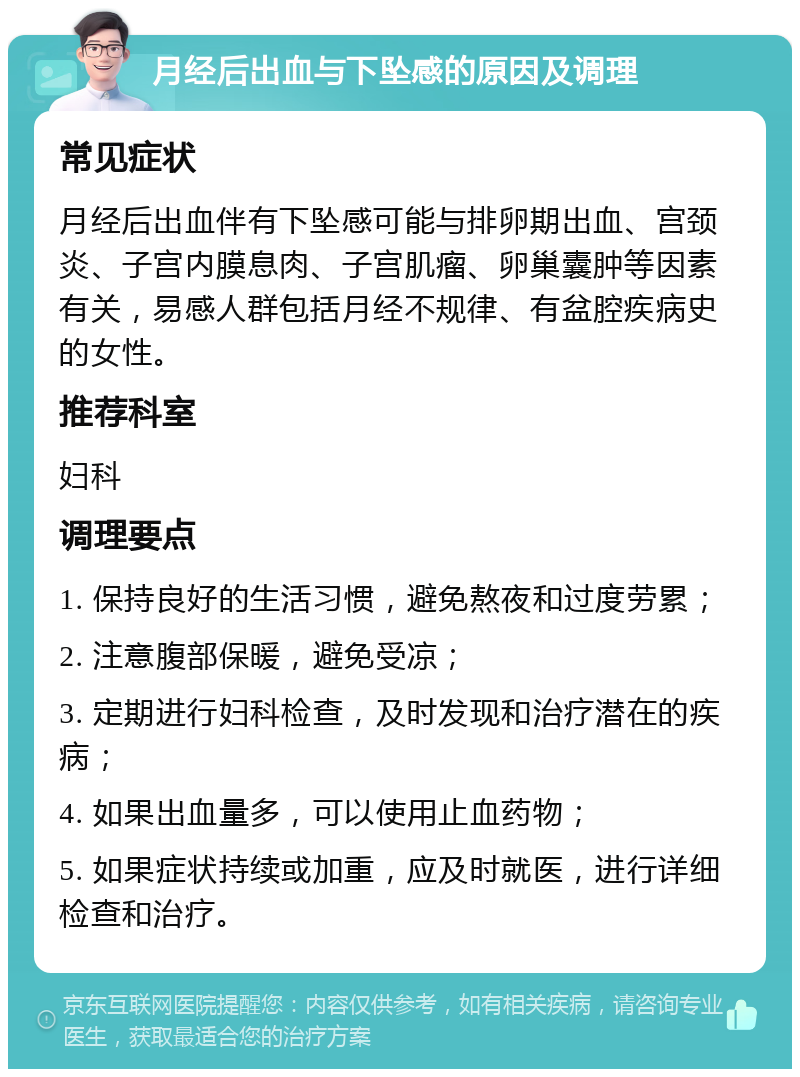 月经后出血与下坠感的原因及调理 常见症状 月经后出血伴有下坠感可能与排卵期出血、宫颈炎、子宫内膜息肉、子宫肌瘤、卵巢囊肿等因素有关，易感人群包括月经不规律、有盆腔疾病史的女性。 推荐科室 妇科 调理要点 1. 保持良好的生活习惯，避免熬夜和过度劳累； 2. 注意腹部保暖，避免受凉； 3. 定期进行妇科检查，及时发现和治疗潜在的疾病； 4. 如果出血量多，可以使用止血药物； 5. 如果症状持续或加重，应及时就医，进行详细检查和治疗。