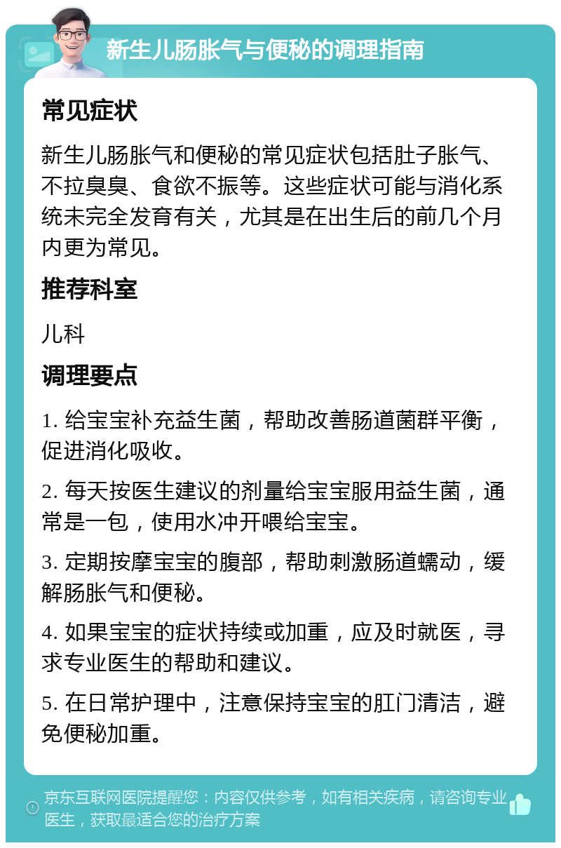 新生儿肠胀气与便秘的调理指南 常见症状 新生儿肠胀气和便秘的常见症状包括肚子胀气、不拉臭臭、食欲不振等。这些症状可能与消化系统未完全发育有关，尤其是在出生后的前几个月内更为常见。 推荐科室 儿科 调理要点 1. 给宝宝补充益生菌，帮助改善肠道菌群平衡，促进消化吸收。 2. 每天按医生建议的剂量给宝宝服用益生菌，通常是一包，使用水冲开喂给宝宝。 3. 定期按摩宝宝的腹部，帮助刺激肠道蠕动，缓解肠胀气和便秘。 4. 如果宝宝的症状持续或加重，应及时就医，寻求专业医生的帮助和建议。 5. 在日常护理中，注意保持宝宝的肛门清洁，避免便秘加重。