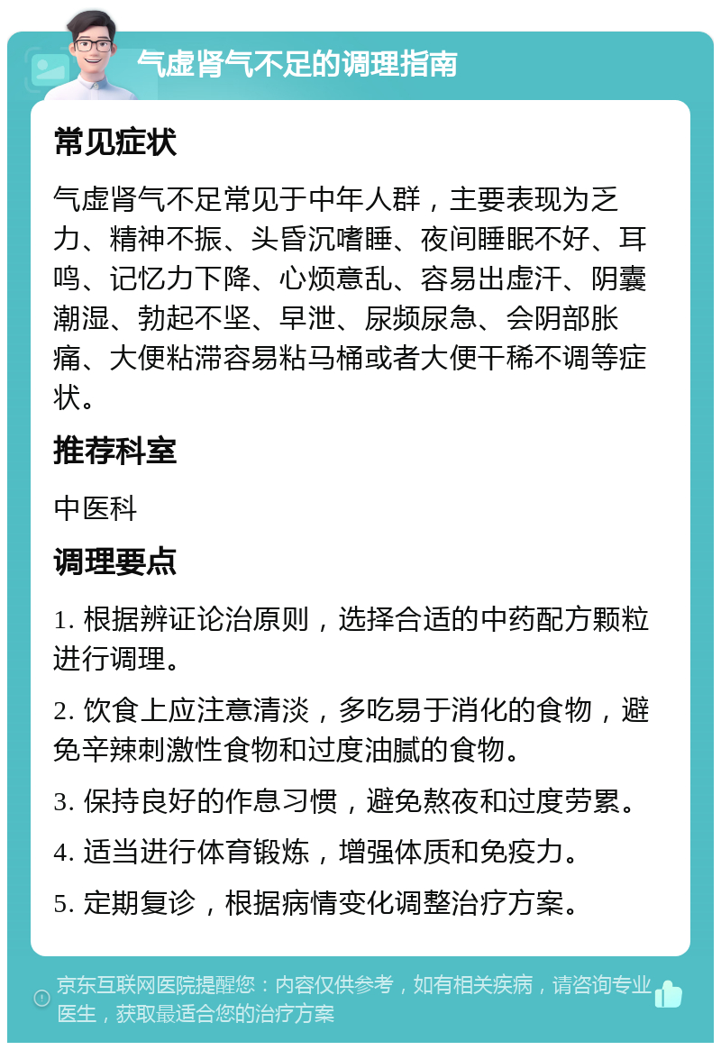 气虚肾气不足的调理指南 常见症状 气虚肾气不足常见于中年人群，主要表现为乏力、精神不振、头昏沉嗜睡、夜间睡眠不好、耳鸣、记忆力下降、心烦意乱、容易出虚汗、阴囊潮湿、勃起不坚、早泄、尿频尿急、会阴部胀痛、大便粘滞容易粘马桶或者大便干稀不调等症状。 推荐科室 中医科 调理要点 1. 根据辨证论治原则，选择合适的中药配方颗粒进行调理。 2. 饮食上应注意清淡，多吃易于消化的食物，避免辛辣刺激性食物和过度油腻的食物。 3. 保持良好的作息习惯，避免熬夜和过度劳累。 4. 适当进行体育锻炼，增强体质和免疫力。 5. 定期复诊，根据病情变化调整治疗方案。