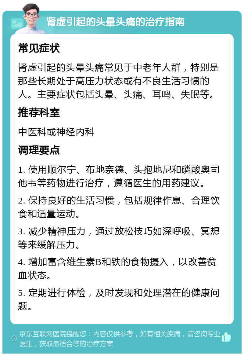 肾虚引起的头晕头痛的治疗指南 常见症状 肾虚引起的头晕头痛常见于中老年人群，特别是那些长期处于高压力状态或有不良生活习惯的人。主要症状包括头晕、头痛、耳鸣、失眠等。 推荐科室 中医科或神经内科 调理要点 1. 使用顺尔宁、布地奈德、头孢地尼和磷酸奥司他韦等药物进行治疗，遵循医生的用药建议。 2. 保持良好的生活习惯，包括规律作息、合理饮食和适量运动。 3. 减少精神压力，通过放松技巧如深呼吸、冥想等来缓解压力。 4. 增加富含维生素B和铁的食物摄入，以改善贫血状态。 5. 定期进行体检，及时发现和处理潜在的健康问题。