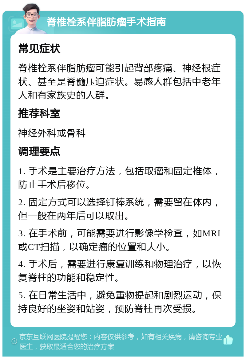 脊椎栓系伴脂肪瘤手术指南 常见症状 脊椎栓系伴脂肪瘤可能引起背部疼痛、神经根症状、甚至是脊髓压迫症状。易感人群包括中老年人和有家族史的人群。 推荐科室 神经外科或骨科 调理要点 1. 手术是主要治疗方法，包括取瘤和固定椎体，防止手术后移位。 2. 固定方式可以选择钉棒系统，需要留在体内，但一般在两年后可以取出。 3. 在手术前，可能需要进行影像学检查，如MRI或CT扫描，以确定瘤的位置和大小。 4. 手术后，需要进行康复训练和物理治疗，以恢复脊柱的功能和稳定性。 5. 在日常生活中，避免重物提起和剧烈运动，保持良好的坐姿和站姿，预防脊柱再次受损。