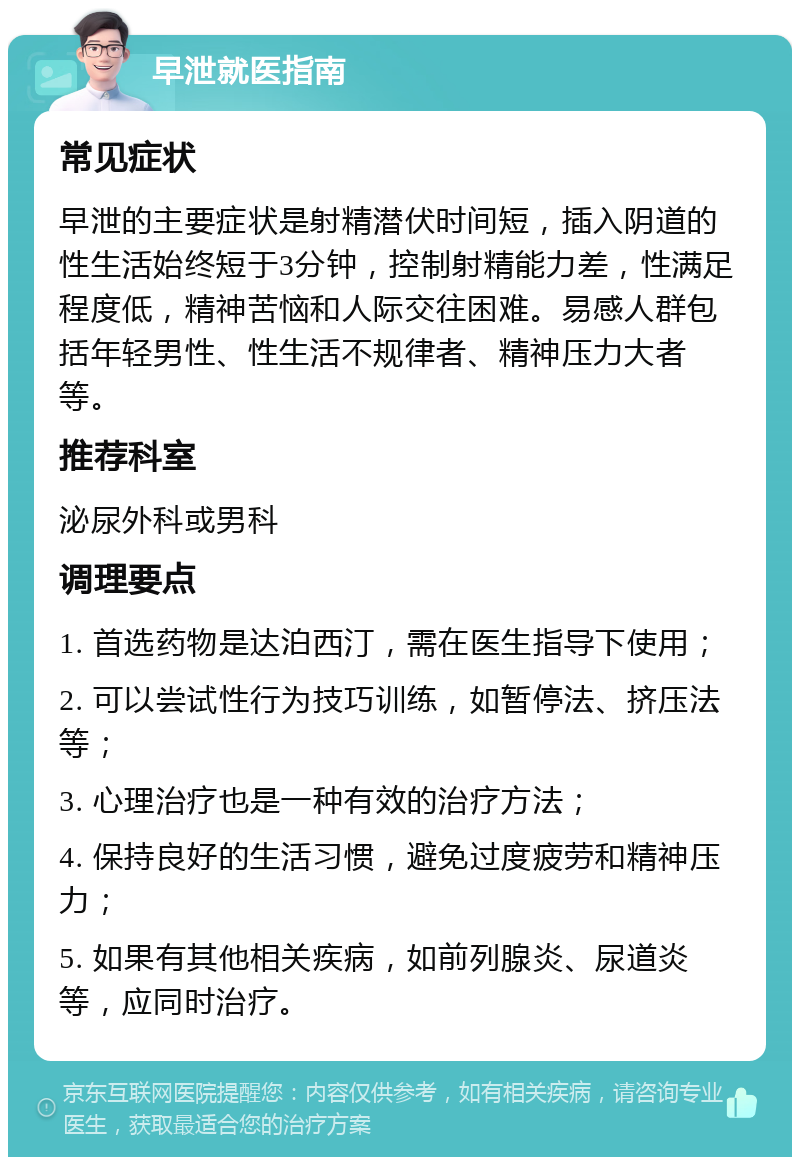 早泄就医指南 常见症状 早泄的主要症状是射精潜伏时间短，插入阴道的性生活始终短于3分钟，控制射精能力差，性满足程度低，精神苦恼和人际交往困难。易感人群包括年轻男性、性生活不规律者、精神压力大者等。 推荐科室 泌尿外科或男科 调理要点 1. 首选药物是达泊西汀，需在医生指导下使用； 2. 可以尝试性行为技巧训练，如暂停法、挤压法等； 3. 心理治疗也是一种有效的治疗方法； 4. 保持良好的生活习惯，避免过度疲劳和精神压力； 5. 如果有其他相关疾病，如前列腺炎、尿道炎等，应同时治疗。