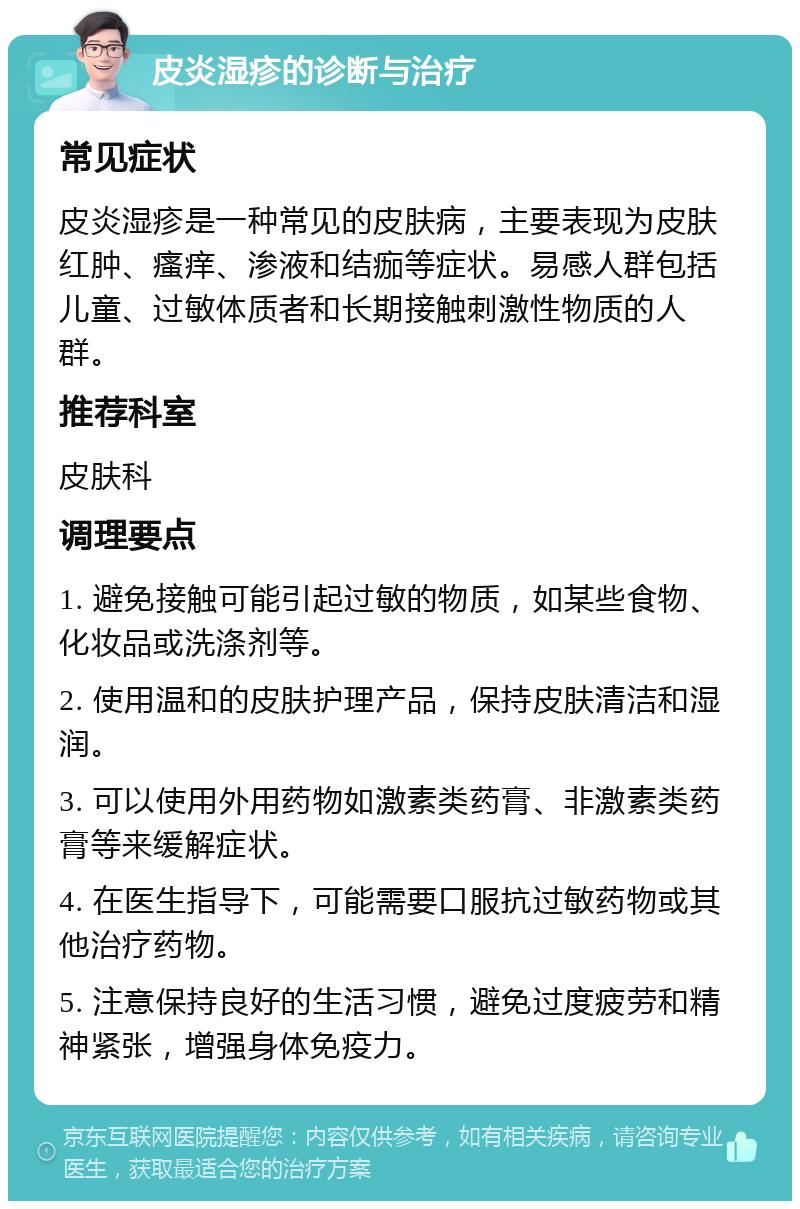 皮炎湿疹的诊断与治疗 常见症状 皮炎湿疹是一种常见的皮肤病，主要表现为皮肤红肿、瘙痒、渗液和结痂等症状。易感人群包括儿童、过敏体质者和长期接触刺激性物质的人群。 推荐科室 皮肤科 调理要点 1. 避免接触可能引起过敏的物质，如某些食物、化妆品或洗涤剂等。 2. 使用温和的皮肤护理产品，保持皮肤清洁和湿润。 3. 可以使用外用药物如激素类药膏、非激素类药膏等来缓解症状。 4. 在医生指导下，可能需要口服抗过敏药物或其他治疗药物。 5. 注意保持良好的生活习惯，避免过度疲劳和精神紧张，增强身体免疫力。