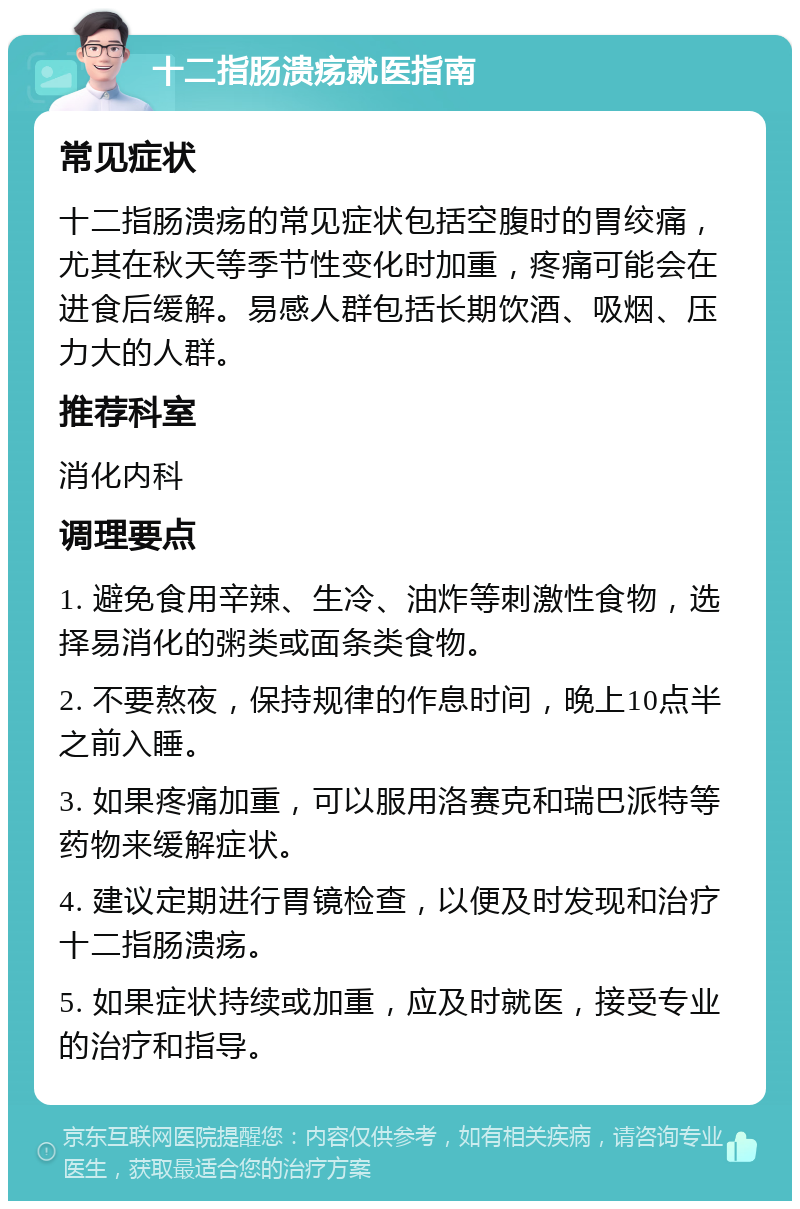 十二指肠溃疡就医指南 常见症状 十二指肠溃疡的常见症状包括空腹时的胃绞痛，尤其在秋天等季节性变化时加重，疼痛可能会在进食后缓解。易感人群包括长期饮酒、吸烟、压力大的人群。 推荐科室 消化内科 调理要点 1. 避免食用辛辣、生冷、油炸等刺激性食物，选择易消化的粥类或面条类食物。 2. 不要熬夜，保持规律的作息时间，晚上10点半之前入睡。 3. 如果疼痛加重，可以服用洛赛克和瑞巴派特等药物来缓解症状。 4. 建议定期进行胃镜检查，以便及时发现和治疗十二指肠溃疡。 5. 如果症状持续或加重，应及时就医，接受专业的治疗和指导。