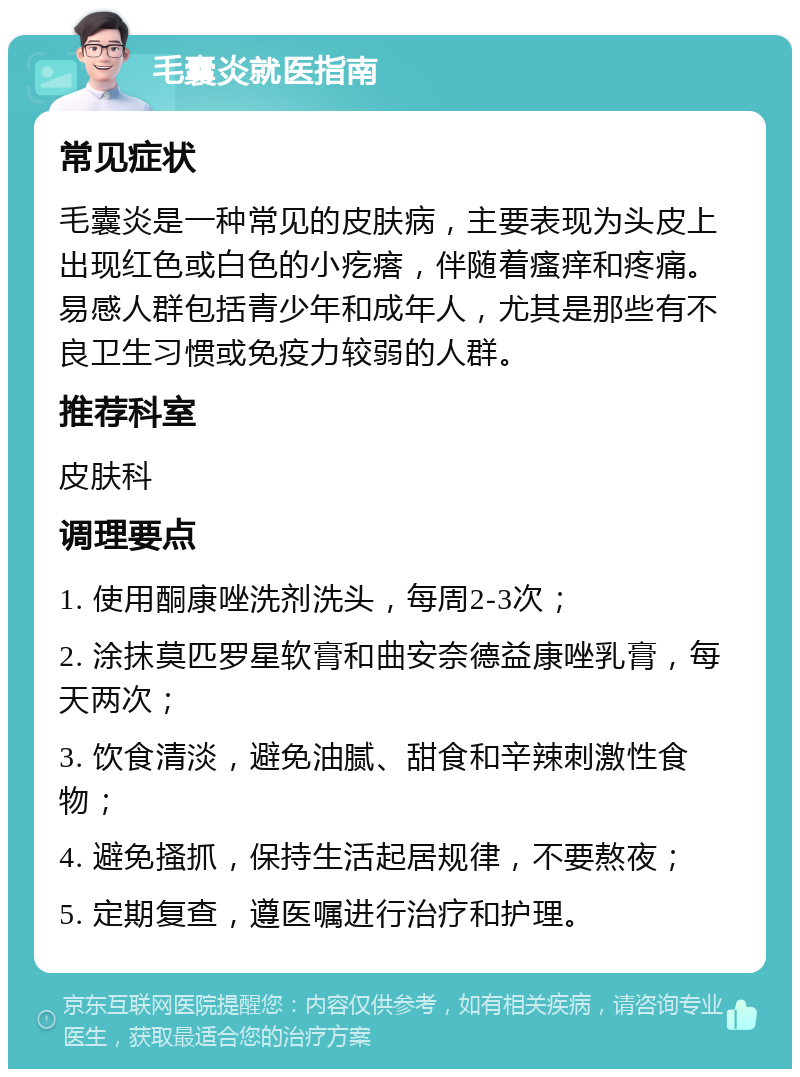 毛囊炎就医指南 常见症状 毛囊炎是一种常见的皮肤病，主要表现为头皮上出现红色或白色的小疙瘩，伴随着瘙痒和疼痛。易感人群包括青少年和成年人，尤其是那些有不良卫生习惯或免疫力较弱的人群。 推荐科室 皮肤科 调理要点 1. 使用酮康唑洗剂洗头，每周2-3次； 2. 涂抹莫匹罗星软膏和曲安奈德益康唑乳膏，每天两次； 3. 饮食清淡，避免油腻、甜食和辛辣刺激性食物； 4. 避免搔抓，保持生活起居规律，不要熬夜； 5. 定期复查，遵医嘱进行治疗和护理。