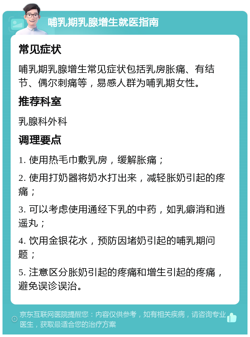 哺乳期乳腺增生就医指南 常见症状 哺乳期乳腺增生常见症状包括乳房胀痛、有结节、偶尔刺痛等，易感人群为哺乳期女性。 推荐科室 乳腺科外科 调理要点 1. 使用热毛巾敷乳房，缓解胀痛； 2. 使用打奶器将奶水打出来，减轻胀奶引起的疼痛； 3. 可以考虑使用通经下乳的中药，如乳癖消和逍遥丸； 4. 饮用金银花水，预防因堵奶引起的哺乳期问题； 5. 注意区分胀奶引起的疼痛和增生引起的疼痛，避免误诊误治。