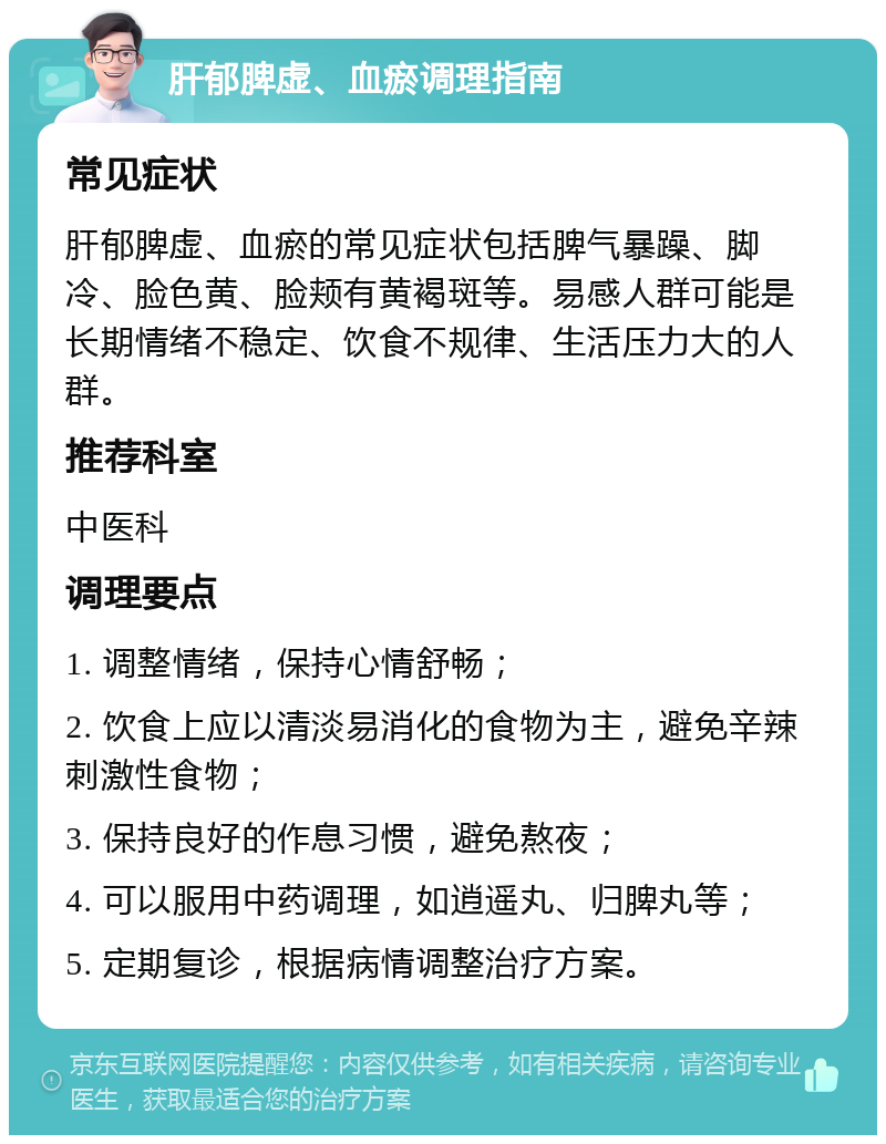 肝郁脾虚、血瘀调理指南 常见症状 肝郁脾虚、血瘀的常见症状包括脾气暴躁、脚冷、脸色黄、脸颊有黄褐斑等。易感人群可能是长期情绪不稳定、饮食不规律、生活压力大的人群。 推荐科室 中医科 调理要点 1. 调整情绪，保持心情舒畅； 2. 饮食上应以清淡易消化的食物为主，避免辛辣刺激性食物； 3. 保持良好的作息习惯，避免熬夜； 4. 可以服用中药调理，如逍遥丸、归脾丸等； 5. 定期复诊，根据病情调整治疗方案。