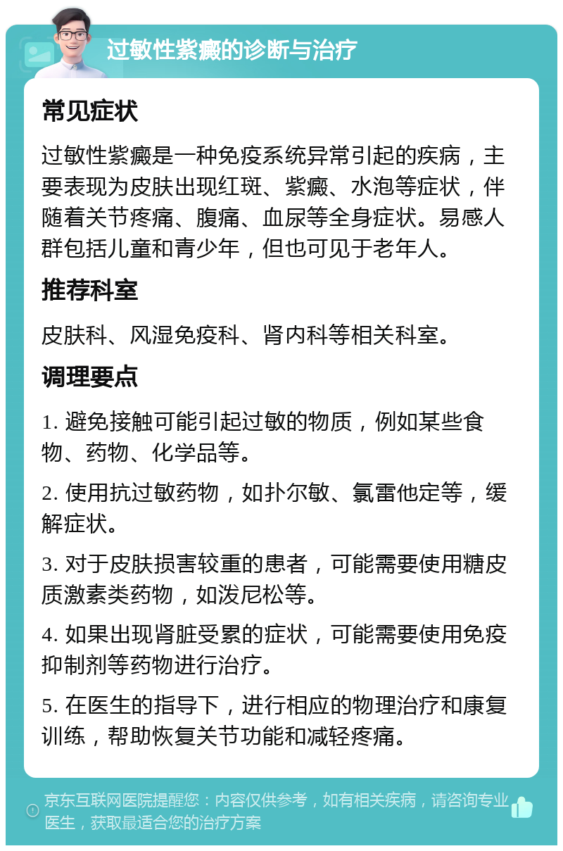 过敏性紫癜的诊断与治疗 常见症状 过敏性紫癜是一种免疫系统异常引起的疾病，主要表现为皮肤出现红斑、紫癜、水泡等症状，伴随着关节疼痛、腹痛、血尿等全身症状。易感人群包括儿童和青少年，但也可见于老年人。 推荐科室 皮肤科、风湿免疫科、肾内科等相关科室。 调理要点 1. 避免接触可能引起过敏的物质，例如某些食物、药物、化学品等。 2. 使用抗过敏药物，如扑尔敏、氯雷他定等，缓解症状。 3. 对于皮肤损害较重的患者，可能需要使用糖皮质激素类药物，如泼尼松等。 4. 如果出现肾脏受累的症状，可能需要使用免疫抑制剂等药物进行治疗。 5. 在医生的指导下，进行相应的物理治疗和康复训练，帮助恢复关节功能和减轻疼痛。