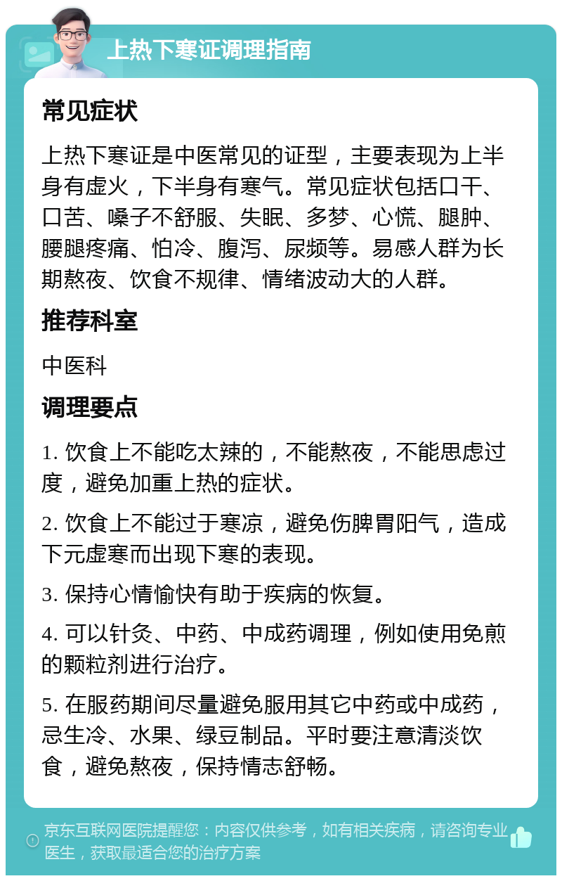 上热下寒证调理指南 常见症状 上热下寒证是中医常见的证型，主要表现为上半身有虚火，下半身有寒气。常见症状包括口干、口苦、嗓子不舒服、失眠、多梦、心慌、腿肿、腰腿疼痛、怕冷、腹泻、尿频等。易感人群为长期熬夜、饮食不规律、情绪波动大的人群。 推荐科室 中医科 调理要点 1. 饮食上不能吃太辣的，不能熬夜，不能思虑过度，避免加重上热的症状。 2. 饮食上不能过于寒凉，避免伤脾胃阳气，造成下元虚寒而出现下寒的表现。 3. 保持心情愉快有助于疾病的恢复。 4. 可以针灸、中药、中成药调理，例如使用免煎的颗粒剂进行治疗。 5. 在服药期间尽量避免服用其它中药或中成药，忌生冷、水果、绿豆制品。平时要注意清淡饮食，避免熬夜，保持情志舒畅。