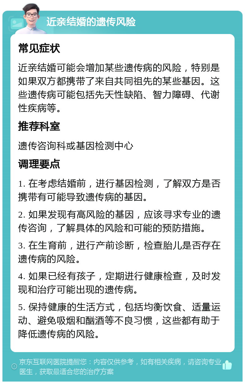 近亲结婚的遗传风险 常见症状 近亲结婚可能会增加某些遗传病的风险，特别是如果双方都携带了来自共同祖先的某些基因。这些遗传病可能包括先天性缺陷、智力障碍、代谢性疾病等。 推荐科室 遗传咨询科或基因检测中心 调理要点 1. 在考虑结婚前，进行基因检测，了解双方是否携带有可能导致遗传病的基因。 2. 如果发现有高风险的基因，应该寻求专业的遗传咨询，了解具体的风险和可能的预防措施。 3. 在生育前，进行产前诊断，检查胎儿是否存在遗传病的风险。 4. 如果已经有孩子，定期进行健康检查，及时发现和治疗可能出现的遗传病。 5. 保持健康的生活方式，包括均衡饮食、适量运动、避免吸烟和酗酒等不良习惯，这些都有助于降低遗传病的风险。