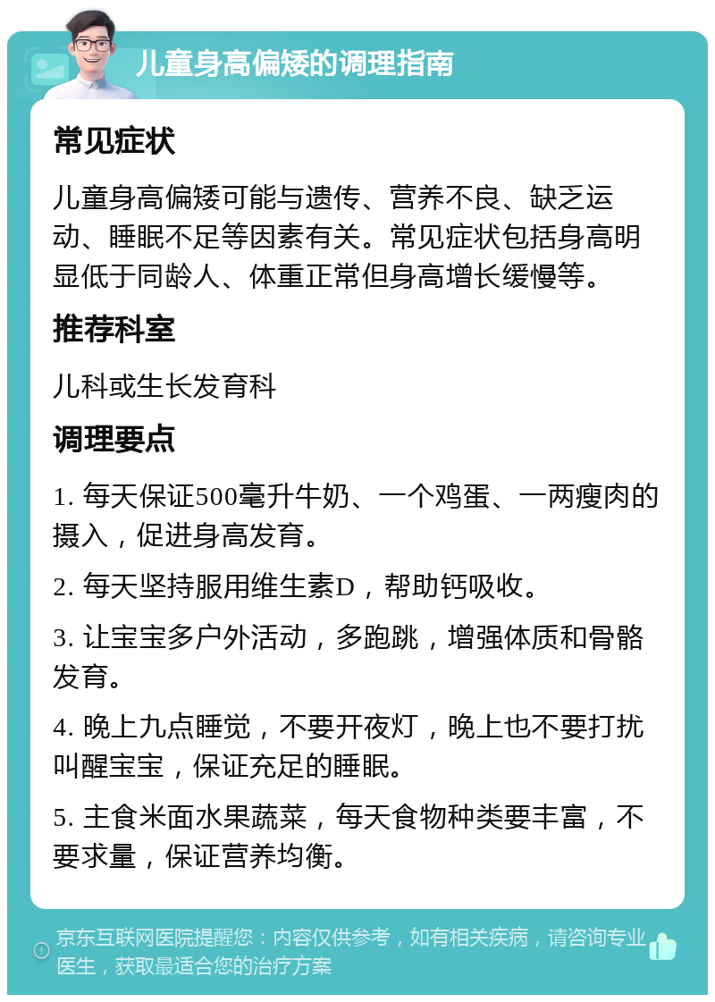 儿童身高偏矮的调理指南 常见症状 儿童身高偏矮可能与遗传、营养不良、缺乏运动、睡眠不足等因素有关。常见症状包括身高明显低于同龄人、体重正常但身高增长缓慢等。 推荐科室 儿科或生长发育科 调理要点 1. 每天保证500毫升牛奶、一个鸡蛋、一两瘦肉的摄入，促进身高发育。 2. 每天坚持服用维生素D，帮助钙吸收。 3. 让宝宝多户外活动，多跑跳，增强体质和骨骼发育。 4. 晚上九点睡觉，不要开夜灯，晚上也不要打扰叫醒宝宝，保证充足的睡眠。 5. 主食米面水果蔬菜，每天食物种类要丰富，不要求量，保证营养均衡。