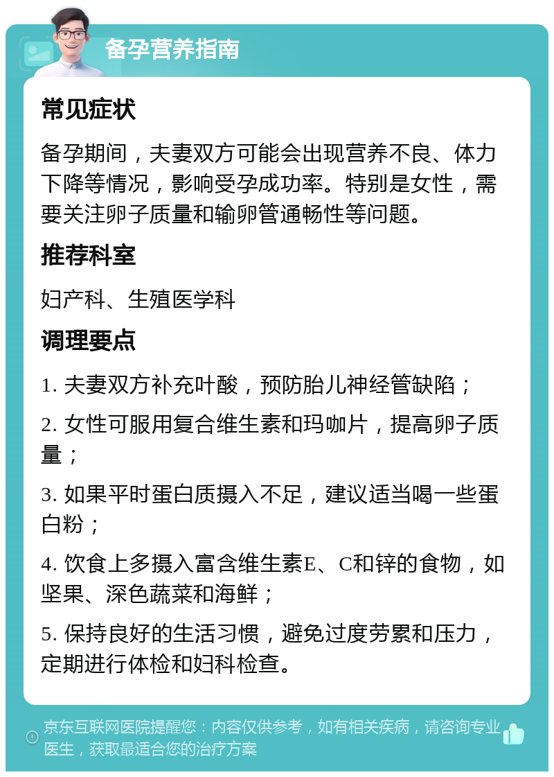 备孕营养指南 常见症状 备孕期间，夫妻双方可能会出现营养不良、体力下降等情况，影响受孕成功率。特别是女性，需要关注卵子质量和输卵管通畅性等问题。 推荐科室 妇产科、生殖医学科 调理要点 1. 夫妻双方补充叶酸，预防胎儿神经管缺陷； 2. 女性可服用复合维生素和玛咖片，提高卵子质量； 3. 如果平时蛋白质摄入不足，建议适当喝一些蛋白粉； 4. 饮食上多摄入富含维生素E、C和锌的食物，如坚果、深色蔬菜和海鲜； 5. 保持良好的生活习惯，避免过度劳累和压力，定期进行体检和妇科检查。