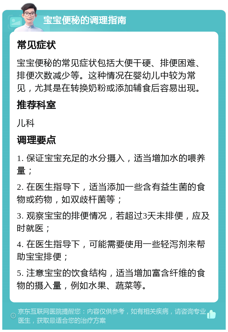 宝宝便秘的调理指南 常见症状 宝宝便秘的常见症状包括大便干硬、排便困难、排便次数减少等。这种情况在婴幼儿中较为常见，尤其是在转换奶粉或添加辅食后容易出现。 推荐科室 儿科 调理要点 1. 保证宝宝充足的水分摄入，适当增加水的喂养量； 2. 在医生指导下，适当添加一些含有益生菌的食物或药物，如双歧杆菌等； 3. 观察宝宝的排便情况，若超过3天未排便，应及时就医； 4. 在医生指导下，可能需要使用一些轻泻剂来帮助宝宝排便； 5. 注意宝宝的饮食结构，适当增加富含纤维的食物的摄入量，例如水果、蔬菜等。