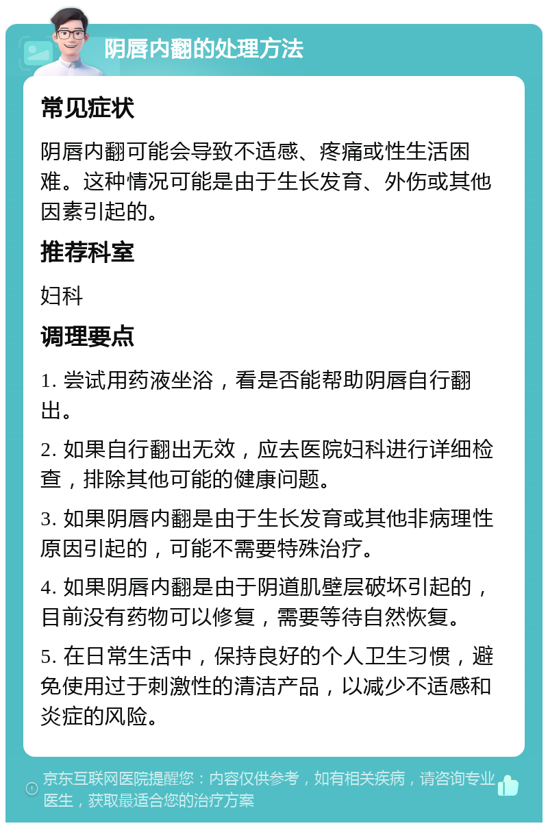 阴唇内翻的处理方法 常见症状 阴唇内翻可能会导致不适感、疼痛或性生活困难。这种情况可能是由于生长发育、外伤或其他因素引起的。 推荐科室 妇科 调理要点 1. 尝试用药液坐浴，看是否能帮助阴唇自行翻出。 2. 如果自行翻出无效，应去医院妇科进行详细检查，排除其他可能的健康问题。 3. 如果阴唇内翻是由于生长发育或其他非病理性原因引起的，可能不需要特殊治疗。 4. 如果阴唇内翻是由于阴道肌壁层破坏引起的，目前没有药物可以修复，需要等待自然恢复。 5. 在日常生活中，保持良好的个人卫生习惯，避免使用过于刺激性的清洁产品，以减少不适感和炎症的风险。