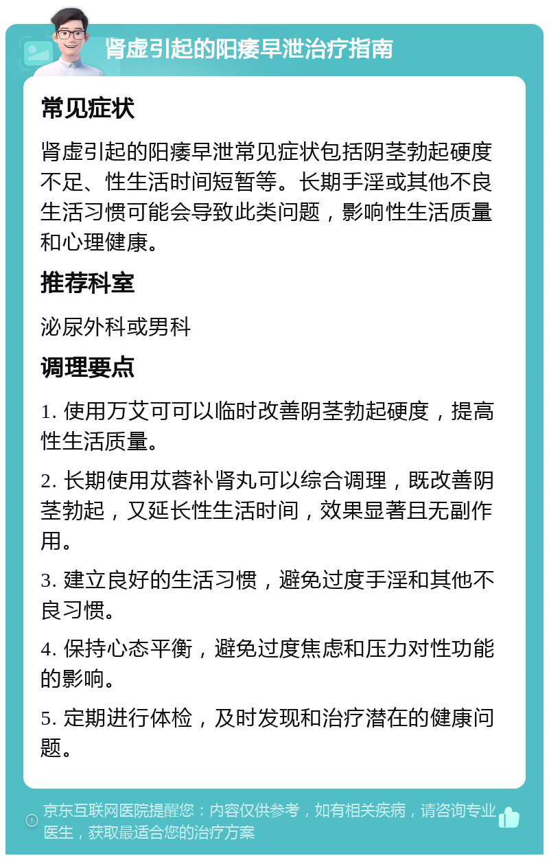 肾虚引起的阳痿早泄治疗指南 常见症状 肾虚引起的阳痿早泄常见症状包括阴茎勃起硬度不足、性生活时间短暂等。长期手淫或其他不良生活习惯可能会导致此类问题，影响性生活质量和心理健康。 推荐科室 泌尿外科或男科 调理要点 1. 使用万艾可可以临时改善阴茎勃起硬度，提高性生活质量。 2. 长期使用苁蓉补肾丸可以综合调理，既改善阴茎勃起，又延长性生活时间，效果显著且无副作用。 3. 建立良好的生活习惯，避免过度手淫和其他不良习惯。 4. 保持心态平衡，避免过度焦虑和压力对性功能的影响。 5. 定期进行体检，及时发现和治疗潜在的健康问题。