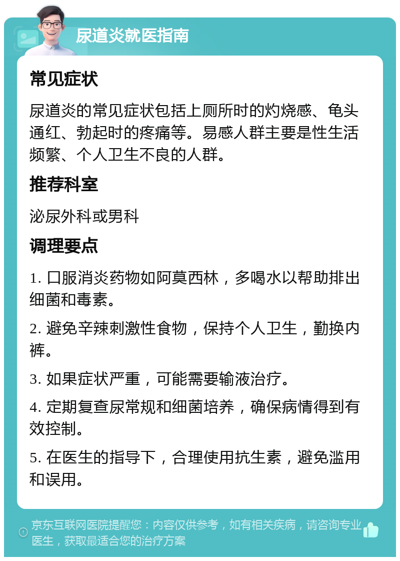 尿道炎就医指南 常见症状 尿道炎的常见症状包括上厕所时的灼烧感、龟头通红、勃起时的疼痛等。易感人群主要是性生活频繁、个人卫生不良的人群。 推荐科室 泌尿外科或男科 调理要点 1. 口服消炎药物如阿莫西林，多喝水以帮助排出细菌和毒素。 2. 避免辛辣刺激性食物，保持个人卫生，勤换内裤。 3. 如果症状严重，可能需要输液治疗。 4. 定期复查尿常规和细菌培养，确保病情得到有效控制。 5. 在医生的指导下，合理使用抗生素，避免滥用和误用。