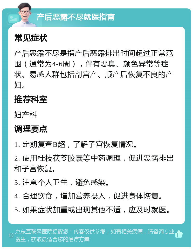 产后恶露不尽就医指南 常见症状 产后恶露不尽是指产后恶露排出时间超过正常范围（通常为4-6周），伴有恶臭、颜色异常等症状。易感人群包括剖宫产、顺产后恢复不良的产妇。 推荐科室 妇产科 调理要点 1. 定期复查B超，了解子宫恢复情况。 2. 使用桂枝茯苓胶囊等中药调理，促进恶露排出和子宫恢复。 3. 注意个人卫生，避免感染。 4. 合理饮食，增加营养摄入，促进身体恢复。 5. 如果症状加重或出现其他不适，应及时就医。