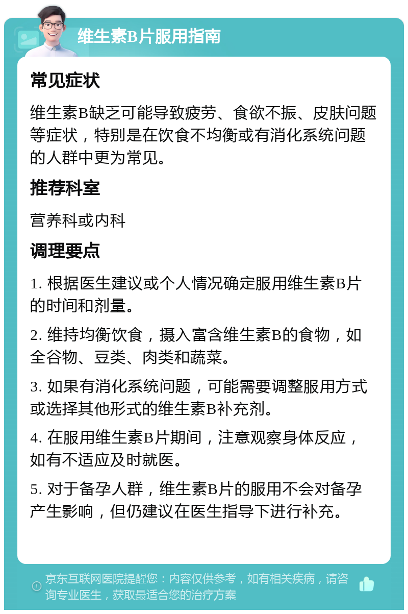 维生素B片服用指南 常见症状 维生素B缺乏可能导致疲劳、食欲不振、皮肤问题等症状，特别是在饮食不均衡或有消化系统问题的人群中更为常见。 推荐科室 营养科或内科 调理要点 1. 根据医生建议或个人情况确定服用维生素B片的时间和剂量。 2. 维持均衡饮食，摄入富含维生素B的食物，如全谷物、豆类、肉类和蔬菜。 3. 如果有消化系统问题，可能需要调整服用方式或选择其他形式的维生素B补充剂。 4. 在服用维生素B片期间，注意观察身体反应，如有不适应及时就医。 5. 对于备孕人群，维生素B片的服用不会对备孕产生影响，但仍建议在医生指导下进行补充。