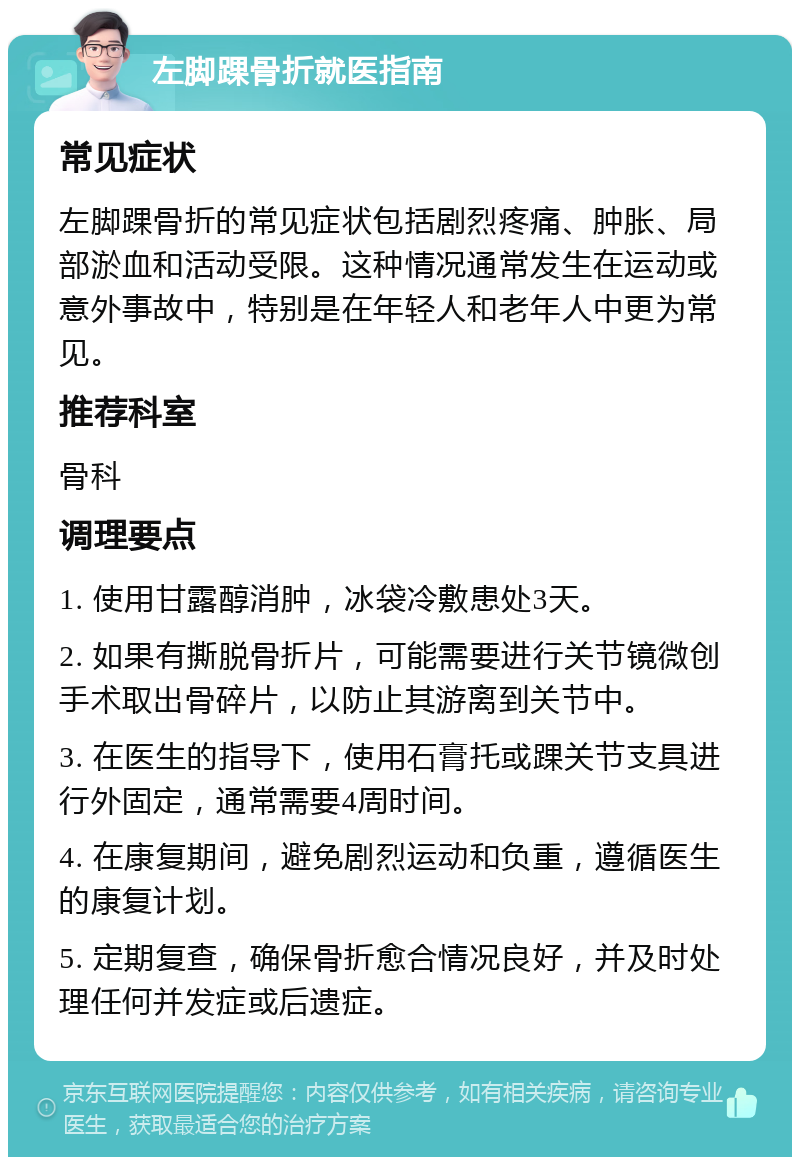 左脚踝骨折就医指南 常见症状 左脚踝骨折的常见症状包括剧烈疼痛、肿胀、局部淤血和活动受限。这种情况通常发生在运动或意外事故中，特别是在年轻人和老年人中更为常见。 推荐科室 骨科 调理要点 1. 使用甘露醇消肿，冰袋冷敷患处3天。 2. 如果有撕脱骨折片，可能需要进行关节镜微创手术取出骨碎片，以防止其游离到关节中。 3. 在医生的指导下，使用石膏托或踝关节支具进行外固定，通常需要4周时间。 4. 在康复期间，避免剧烈运动和负重，遵循医生的康复计划。 5. 定期复查，确保骨折愈合情况良好，并及时处理任何并发症或后遗症。