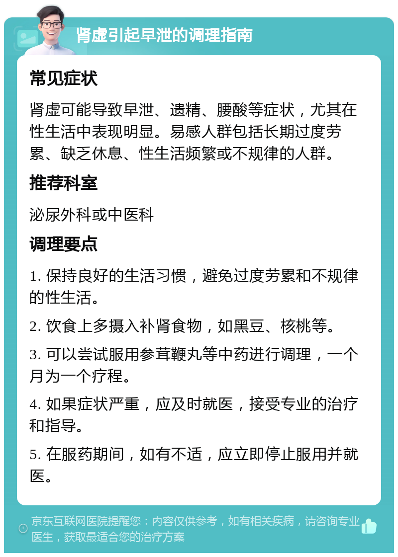 肾虚引起早泄的调理指南 常见症状 肾虚可能导致早泄、遗精、腰酸等症状，尤其在性生活中表现明显。易感人群包括长期过度劳累、缺乏休息、性生活频繁或不规律的人群。 推荐科室 泌尿外科或中医科 调理要点 1. 保持良好的生活习惯，避免过度劳累和不规律的性生活。 2. 饮食上多摄入补肾食物，如黑豆、核桃等。 3. 可以尝试服用参茸鞭丸等中药进行调理，一个月为一个疗程。 4. 如果症状严重，应及时就医，接受专业的治疗和指导。 5. 在服药期间，如有不适，应立即停止服用并就医。