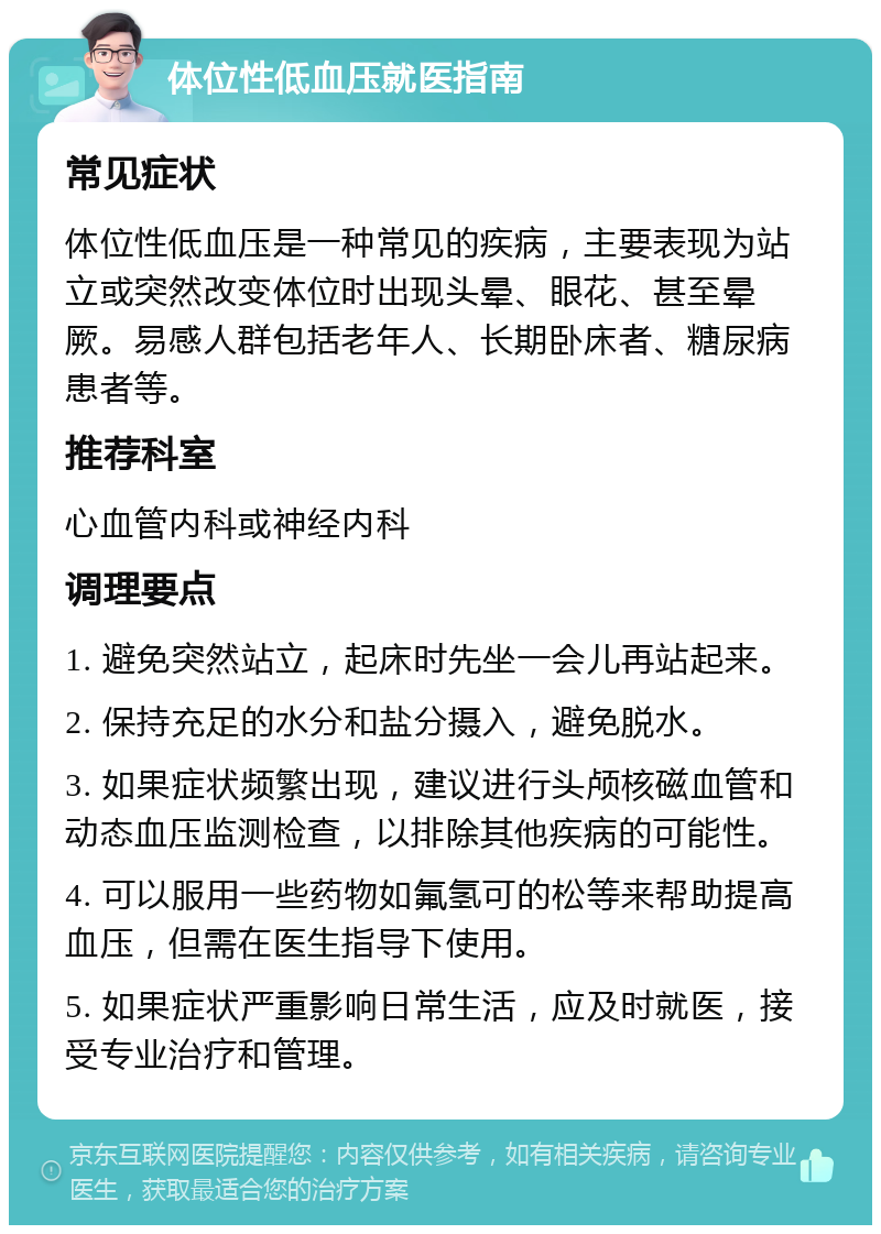 体位性低血压就医指南 常见症状 体位性低血压是一种常见的疾病，主要表现为站立或突然改变体位时出现头晕、眼花、甚至晕厥。易感人群包括老年人、长期卧床者、糖尿病患者等。 推荐科室 心血管内科或神经内科 调理要点 1. 避免突然站立，起床时先坐一会儿再站起来。 2. 保持充足的水分和盐分摄入，避免脱水。 3. 如果症状频繁出现，建议进行头颅核磁血管和动态血压监测检查，以排除其他疾病的可能性。 4. 可以服用一些药物如氟氢可的松等来帮助提高血压，但需在医生指导下使用。 5. 如果症状严重影响日常生活，应及时就医，接受专业治疗和管理。