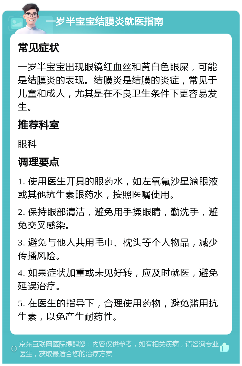 一岁半宝宝结膜炎就医指南 常见症状 一岁半宝宝出现眼镜红血丝和黄白色眼屎，可能是结膜炎的表现。结膜炎是结膜的炎症，常见于儿童和成人，尤其是在不良卫生条件下更容易发生。 推荐科室 眼科 调理要点 1. 使用医生开具的眼药水，如左氧氟沙星滴眼液或其他抗生素眼药水，按照医嘱使用。 2. 保持眼部清洁，避免用手揉眼睛，勤洗手，避免交叉感染。 3. 避免与他人共用毛巾、枕头等个人物品，减少传播风险。 4. 如果症状加重或未见好转，应及时就医，避免延误治疗。 5. 在医生的指导下，合理使用药物，避免滥用抗生素，以免产生耐药性。