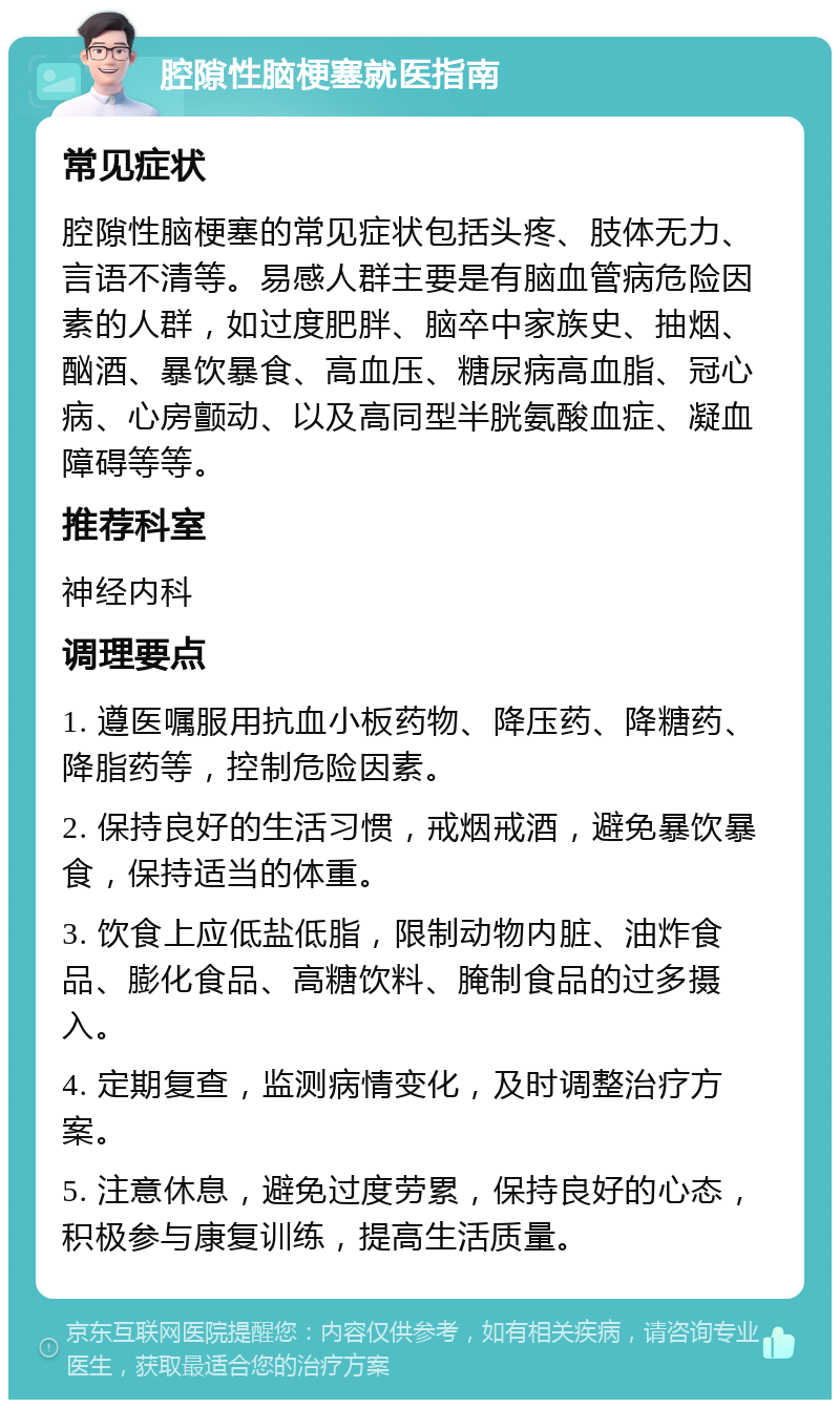 腔隙性脑梗塞就医指南 常见症状 腔隙性脑梗塞的常见症状包括头疼、肢体无力、言语不清等。易感人群主要是有脑血管病危险因素的人群，如过度肥胖、脑卒中家族史、抽烟、酗酒、暴饮暴食、高血压、糖尿病高血脂、冠心病、心房颤动、以及高同型半胱氨酸血症、凝血障碍等等。 推荐科室 神经内科 调理要点 1. 遵医嘱服用抗血小板药物、降压药、降糖药、降脂药等，控制危险因素。 2. 保持良好的生活习惯，戒烟戒酒，避免暴饮暴食，保持适当的体重。 3. 饮食上应低盐低脂，限制动物内脏、油炸食品、膨化食品、高糖饮料、腌制食品的过多摄入。 4. 定期复查，监测病情变化，及时调整治疗方案。 5. 注意休息，避免过度劳累，保持良好的心态，积极参与康复训练，提高生活质量。