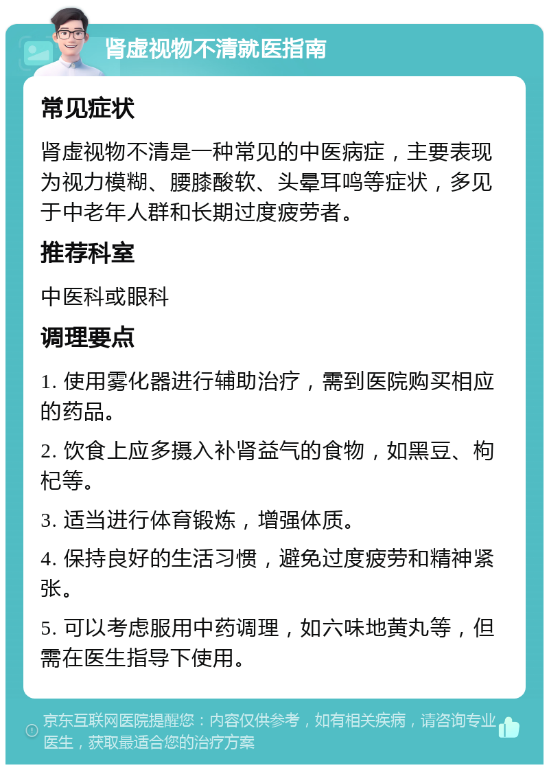 肾虚视物不清就医指南 常见症状 肾虚视物不清是一种常见的中医病症，主要表现为视力模糊、腰膝酸软、头晕耳鸣等症状，多见于中老年人群和长期过度疲劳者。 推荐科室 中医科或眼科 调理要点 1. 使用雾化器进行辅助治疗，需到医院购买相应的药品。 2. 饮食上应多摄入补肾益气的食物，如黑豆、枸杞等。 3. 适当进行体育锻炼，增强体质。 4. 保持良好的生活习惯，避免过度疲劳和精神紧张。 5. 可以考虑服用中药调理，如六味地黄丸等，但需在医生指导下使用。