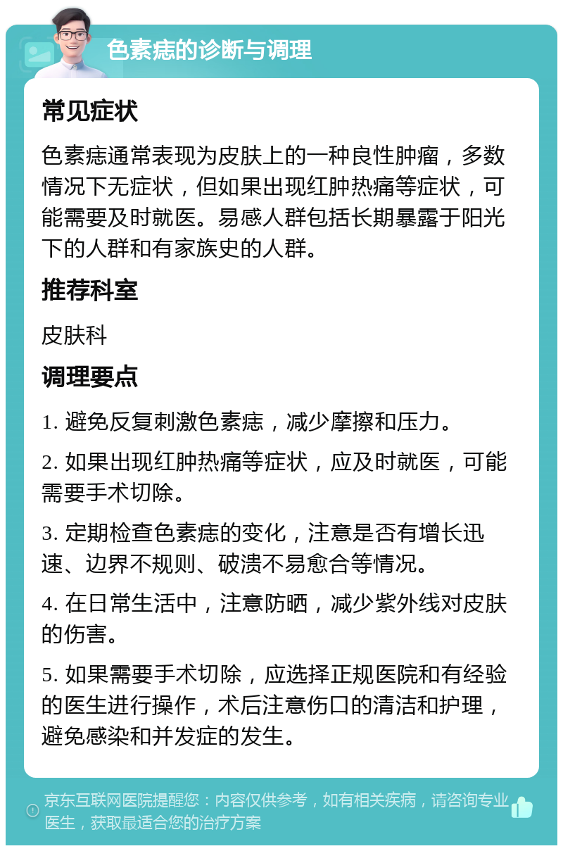 色素痣的诊断与调理 常见症状 色素痣通常表现为皮肤上的一种良性肿瘤，多数情况下无症状，但如果出现红肿热痛等症状，可能需要及时就医。易感人群包括长期暴露于阳光下的人群和有家族史的人群。 推荐科室 皮肤科 调理要点 1. 避免反复刺激色素痣，减少摩擦和压力。 2. 如果出现红肿热痛等症状，应及时就医，可能需要手术切除。 3. 定期检查色素痣的变化，注意是否有增长迅速、边界不规则、破溃不易愈合等情况。 4. 在日常生活中，注意防晒，减少紫外线对皮肤的伤害。 5. 如果需要手术切除，应选择正规医院和有经验的医生进行操作，术后注意伤口的清洁和护理，避免感染和并发症的发生。