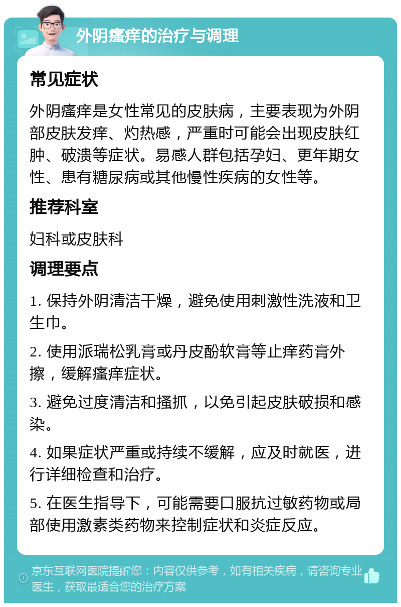 外阴瘙痒的治疗与调理 常见症状 外阴瘙痒是女性常见的皮肤病，主要表现为外阴部皮肤发痒、灼热感，严重时可能会出现皮肤红肿、破溃等症状。易感人群包括孕妇、更年期女性、患有糖尿病或其他慢性疾病的女性等。 推荐科室 妇科或皮肤科 调理要点 1. 保持外阴清洁干燥，避免使用刺激性洗液和卫生巾。 2. 使用派瑞松乳膏或丹皮酚软膏等止痒药膏外擦，缓解瘙痒症状。 3. 避免过度清洁和搔抓，以免引起皮肤破损和感染。 4. 如果症状严重或持续不缓解，应及时就医，进行详细检查和治疗。 5. 在医生指导下，可能需要口服抗过敏药物或局部使用激素类药物来控制症状和炎症反应。